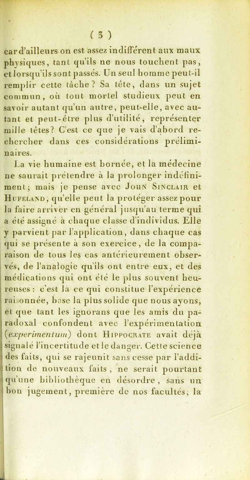 car d’ailleurs on est assez indifférent aux maux physiques, tant qu’ils ne nous touchent pas, et lorsqu ils sont passés. Un seul homme peut-il remplir cette tâche? Sa tête, dans un sujet commun, où tout mortel studieux peut en savoir autant qu’un autre, peut-elle, avec au- tant et peut-être plus d’utilité, représenter mille têtes? C’est ce que je vais d’abord re- chercher dans ces considérations prélimi- naires. La vie humaine est bornée, et la médecine ne saurait prétendre à la prolonger indéfini- ment; mais je pense avec Joiin Sinclair et Hifelaïsd, quelle peut la protéger assez pour la faire arriver en général jusqu’au terme qui a été assigné à chaque classe d’individus. Elle y parvient par l’application, dans chaque cas qui se présente à son exercice, de la compa- raison de tous les cas antérieurement obser- vés, de l’analogie qu’ils ont entre eux, et des médications qui ont été le plus souvent heu- reuses : c’est la ce qui constitue l’expérience raLonnée, base la plus solide que nous ayons, et que tant les ignorans que les amis du pa- radoxal confondent avec l’expérimentation (eæperimentwn) dont Hippocrate avait déjà signalé l’incertitude et le danger. Cette science ; des faits, qui se rajeunit sans cesse par l’addi- tion de nouveaux faits , ne serait pourtant qu’une bibliothèque en désordre, sans un : bon jugement, première de nos facultés, la