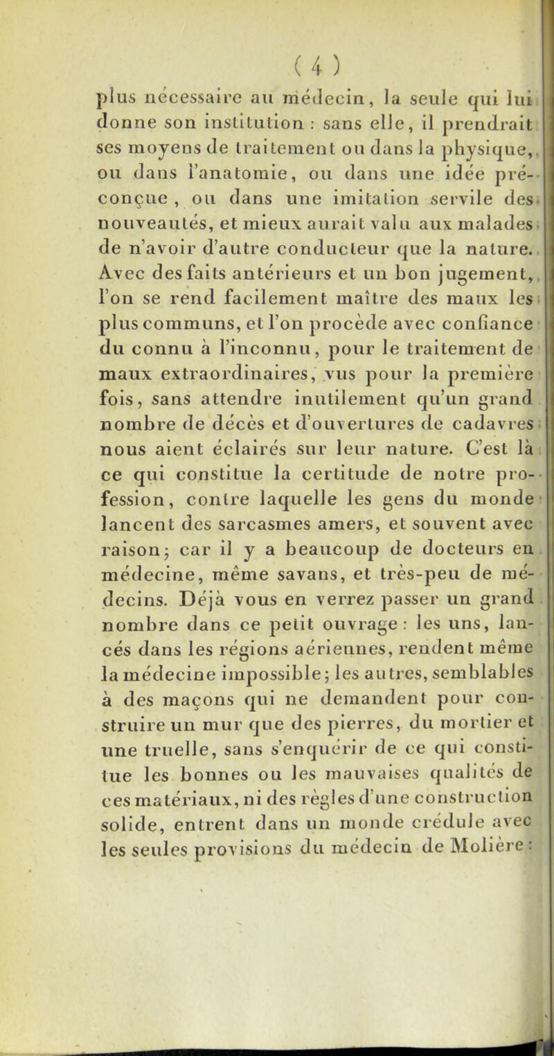 plus nécessaire au médecin, la seule qui lui donne son institution : sans elle, il prendrait ses moyens de traitement ou dans la physique, ou dans l’anatomie, ou dans une idée pré- conçue , ou dans une imitation servile des nouveautés, et mieux aurait valu aux malades de n’avoir d’autre conducteur que la nature. Avec des faits antérieurs et un bon jugement, l’on se rend facilement maître des maux les plus communs, et l’on procède avec confiance du connu à l’inconnu, pour le traitement de maux extraordinaires, vus pour la première fois, sans attendre inutilement qu’un grand nombre de décès et d’ouvertures de cadavres nous aient éclairés sur leur nature. C’est là ce qui constitue la certitude de notre pro- fession, contre laquelle les gens du monde lancent des sarcasmes amers, et souvent avec raison ; car il y a beaucoup de docteurs en médecine, même savans, et très-peu de mé- decins. Déjà vous en verrez passer un grand nombre dans ce petit ouvrage: les uns, lan- cés dans les régions aériennes, rendent même la médecine impossible ; les autres, semblables à des maçons qui ne demandent pour con- struire un mur que des pierres, du mortier et une truelle, sans s’enquérir de ce qui consti- tue les bonnes ou les mauvaises qualités de c es ma t é ri a ux, n i des r èg 1 es d’u n e c o ns tr u c t i o n solide, entrent dans un monde crédule avec les seules provisions du médecin de Molière :