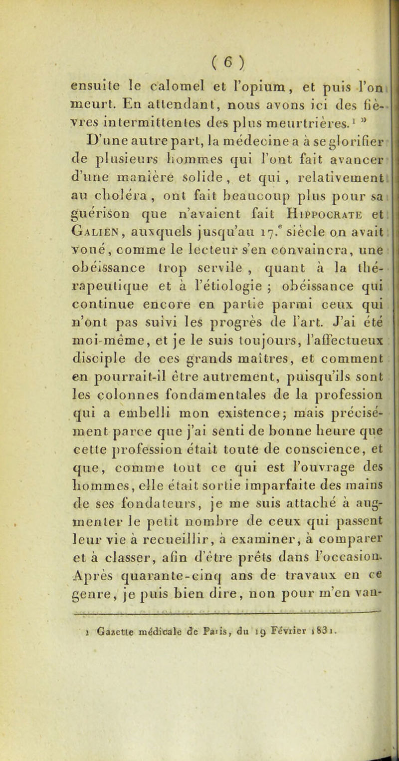 ensuite le calomel et l’opium, et puis l’on meurt. En attendant, nous avons ici des fiè- vres intermittentes des plus meurtrières.1 ” D’ une autre part, la médecine a à se glorifier de plusieurs hommes qui l’ont fait avancer d’une manière solide, et qui, relativement au choléra, ont fait beaucoup plus pour sa guérison que n’avaient fait Hippocrate et Galien, auxquels jusqu’au i7.e siècle on avait voué, comme le lecteur s’en convaincra, une obéissance trop servile , quant à la thé- rapeutique et à l’étiologie ; obéissance qui continue encore en partie parmi ceux qui n’ont pas suivi les progrès de l’art. J’ai été moi même, et je le suis toujours, l’affectueux disciple de ces grands maîtres, et comment en pourrait-il être autrement, puisqu’ils sont les colonnes fondamentales de la profession qui a embelli mon existence; mais précisé- ment parce que j’ai senti de bonne heure que cette profession était toute de conscience, et que, comme tout ce qui est l’ouvrage des hommes, elle était sortie imparfaite des mains de ses fondateurs, je me suis attaché à aug- menter le petit nombre de ceux qui passent leur vie à recueillir, à examiner, à comparer et à classer, afin d’être prêts dans l’occasion. Après quarante-cinq ans de travaux en ce genre, je puis bien dire, non pour m’en van- i Gazette médicale de Paiis, du 19 Février 1831.