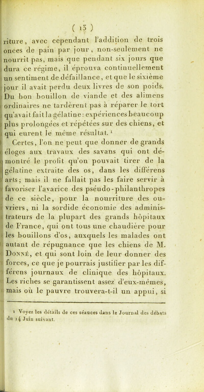 F ' ( i5 ) riture, avec cependant l’addition de trois onces de pain par jour, non-seulement ne nourrit pas, mais que pendant six jours que dura ce régime, il éprouva continuellement un sentiment de défaillance, et que le sixième jour il avait perdu deux livres de son poids. Du bon bouillon de viande et des alimens ordinaires ne tardèrent pas à réparer le tort qu’avait fait la gélatine : expériences beaucoup ! plus prolongées et répétées sur des chiens, et qui eurent le meme résultat.1 Certes, l’on ne peut que donner de grands i éloges aux travaux des savans qui ont dé- montré le profit qu’on pouvait tirer de la gélatine extraite des os, dans les différens arts; mais il ne fallait pas les faire servir à favoriser l’avarice des pséudo-philanthropes de ce siècle, pour la nourriture des ou- vriers, ni la sordide économie des adminis- trateurs de la plupart des grands hôpitaux de France, qui ont tous une chaudière pour les bouillons d’os, auxquels les malades ont autant de répugnance que les chiens de M. D onné, et qui sont loin de leur donner des fo rces, ce que je pourrais justifier par les dif- férens journaux de clinique des hôpitaux. Les riches se garantissent assez d’eux-mèmes, mais où le pauvre trouvera-t-il un appui, si i Voyez les détails de ces séances dans le Journal des débats du 14 Juin suivant. I