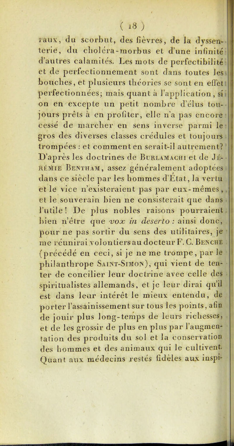 ( *8 ) taux, du scorbut, des fièvres, de la dyssen- terié, du clioléra-morbus et d’une infinité d’autres calamités. Les mots de perfectibilité et de perfectionnement sont dans toutes les bouches, et plusieurs théories se sont en effet perfectionnées; mais quant à l’application, si on en excepte un petit nombre d’élus tou- jours prêts à en profiter, elle n’a pas encore cessé de marcher en sens inverse parmi le gros des diverses classes crédules et toujours trompées : et comment en serait-il autrement? D’ap rès les doctrines de Blrlamachi et de J Jé- rémie Bentham, assez généralement adoptées dans ce siècle par les hommes d’Etat, la vertu et le vice n’existeraient pas par eux-mêmes, et le souverain bien ne consisterait que dans l’utile! De plus nobles raisons pourraient bien n’être que vox in deserto : ainsi donc, pour ne pas sortir du sens des utilitaires, je me réunirai volontiers au docteur F. C. Benche (précédé en ceci, si je ne me trompe, par le philanthrope Saint-Simon), qui vient de ten- ter de concilier leur doctrine avec celle des spiritualistes allemands, et je leur dirai qu’il est dans leur intérêt le mieux entendu, de porter l’assainissement sur tous les points, afin de jouir plus long-temps de leurs richesses, et de les grossir de plus en plus par l’augmen- tation des produits du sol et la conservation des hommes et des animaux qui le cultivent. Quant aux médecins restés fidèles aux inspi-