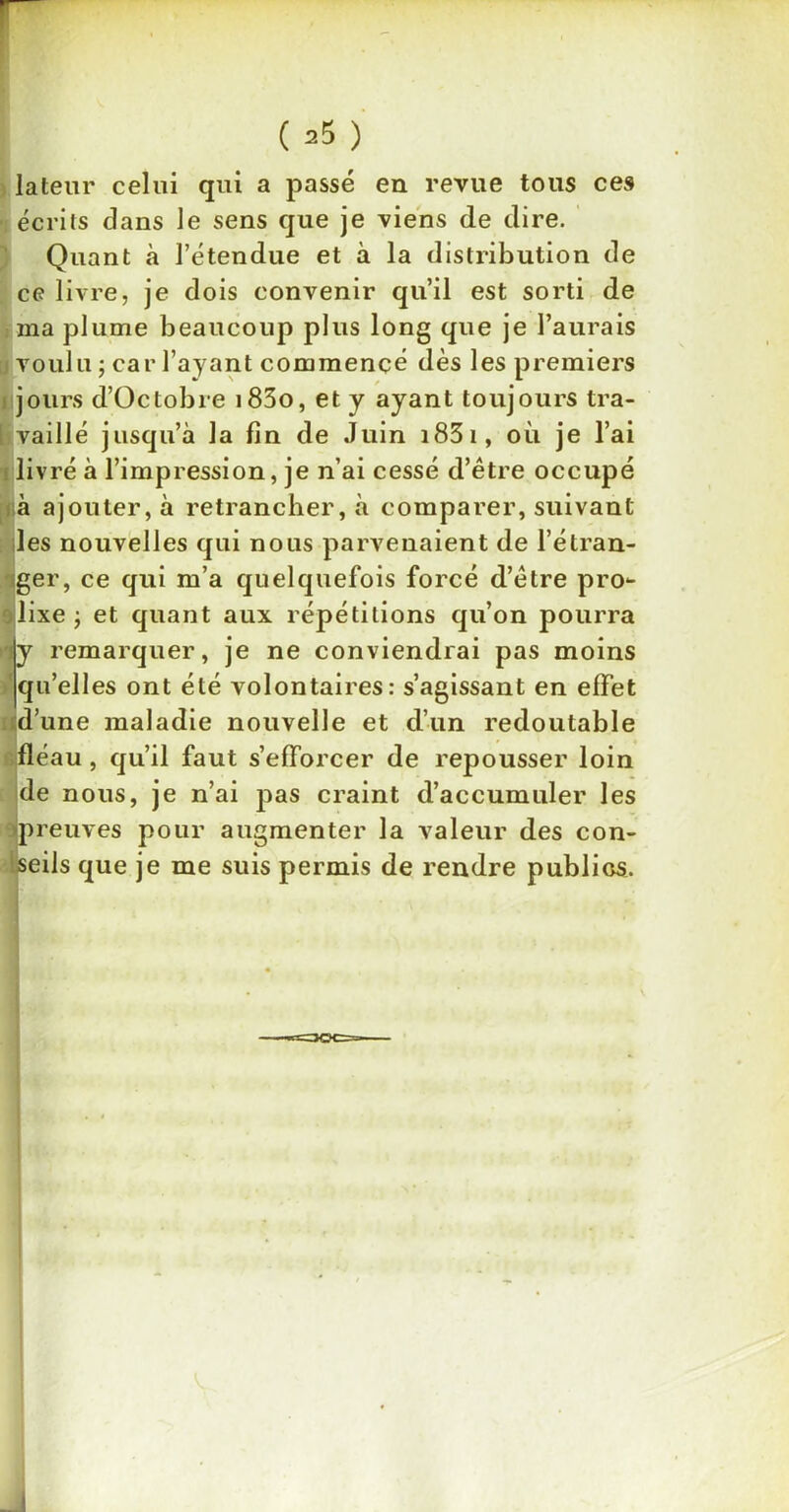 * ( 25 ) lateur celui qui a passé en revue tous ces écrits dans le sens que je viens de dire. Quant «à l’étendue et à la distribution de ce livre, je dois convenir qu’il est sorti de ma plume beaucoup plus long que je l’aurais j voulu ; car l’ayant commencé dès les premiers jours d’Octobre i83o, et y ayant toujours tra- vaillé jusqu’à la fin de Juin 183 i, où je l’ai livré à l’impression, je n’ai cessé d’être occupé à ajouter, à retrancher, à comparer, suivant les nouvelles qui nous parvenaient de l’étran- ager, ce qui m’a quelquefois forcé d’être pro- lixe -, et quant aux répétitions qu’on pourra iy remarquer, je ne conviendrai pas moins qu’elles ont été volontaires: s’agissant en effet d’une maladie nouvelle et d’un redoutable fléau , qu’il faut s’efforcer de repousser loin de nous, je n’ai pas craint d’accumuler les Ipreuves pour augmenter la valeur des con- seils que je me suis permis de rendre publics.