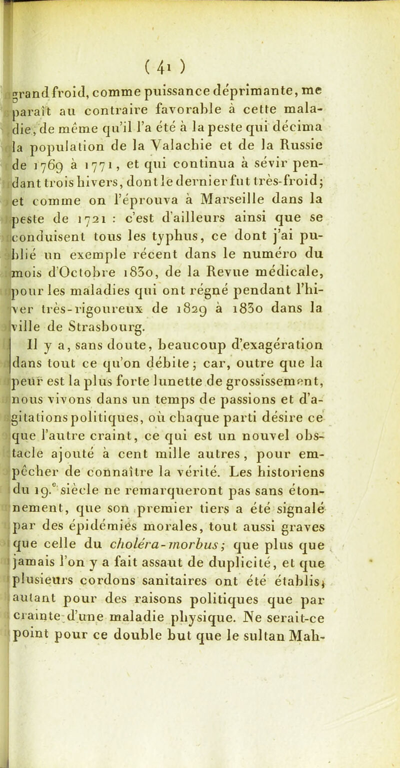 ( 4» ) grand froid, comme puissance déprimante, me parait au contraire favorable à cette mala- die, de même qu’il l’a été à la peste qui décima la population de la Valachie et de la Russie de 1769 à 1771, et qui continua à sévir pen- dant trois hivers, dontle dernier fut très-froid; et comme on l’éprouva à Marseille dans la peste de 1721 : c’est d’ailleurs ainsi que se ■conduisent tous les typhus, ce dont j’ai pu- blié un exemple récent dans le numéro du mois d’Octobre i83o, de la Revue médicale, pour les maladies qui ont régné pendant l’hi- Jver très-rigoureux de 1829 à i83o dans la ■ville de Strasbourg. Il y a, sans doute, beaucoup d’exagération dans tout ce qu’on débile; car, outre que la peur est la plus forte lunette de grossissement, nous vivons dans un temps de passions et d’a- gitations politiques, où chaque parti désire ce que l’autre craint, ce qui est un nouvel obs- tacle ajouté à cent mille autres, pour em- pêcher de connaître la vérité. Les historiens du i9.c siècle ne remarqueront pas sans éton- nement, que son premier tiers a été signalé par des épidémies morales, tout aussi graves que celle du choléra-morbus; que plus que 1 jamais l’on y a fait assaut de duplicité, et que plusieurs cordons sanitaires ont été établis; autant pour des raisons politiques que par crainte d’une maladie physique. Ne serait-ce point pour ce double but que le sultan Mah-