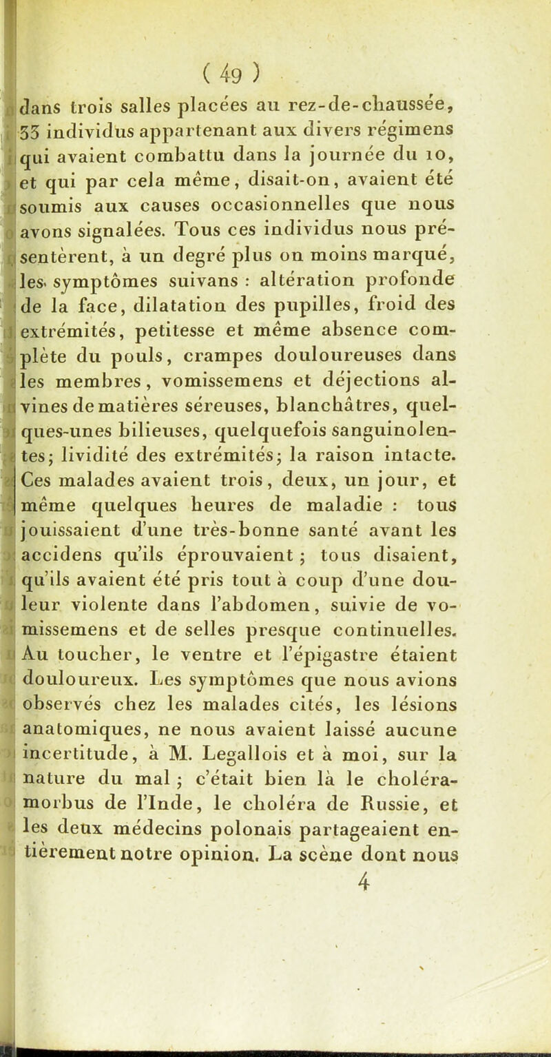 dans trois salles placées au rez-de-chaussée, 55 individus appartenant aux divers régimens qui avaient combattu dans la journée du 10, et qui par cela même, disait-on, avaient été soumis aux causes occasionnelles que nous avons signalées. Tous ces individus nous pré- sentèrent, à un degré plus on moins marqué, les- symptômes suivans : altération profonde de la face, dilatation des pupilles, froid des extrémités, petitesse et même absence com- plète du pouls, crampes douloureuses dans les membres, vomissemens et déjections al- vines de matières séreuses, blanchâtres, quel- ques-unes bilieuses, quelquefois sanguinolen- tes; lividité des extrémités; la raison intacte. Ces malades avaient trois, deux, un jour, et même quelques heures de maladie : tous jouissaient d’une très-bonne santé avant les accidens qu’ils éprouvaient ; tous disaient, qu’ils avaient été pris tout à coup d’une dou- leur violente dans l’abdomen, suivie de vo- missemens et de selles presque continuelles. Au toucher, le ventre et l’épigastre étaient douloureux. Les symptômes que nous avions observés chez les malades cités, les lésions anatomiques, ne nous avaient laissé aucune incertitude, à M. Legallois et à moi, sur la nature du mal ; c’était bien là le choléra- morbus de l’Inde, le choléra de Russie, et les deux médecins polonais partageaient en- tièrement notre opinion. La scène dont nous