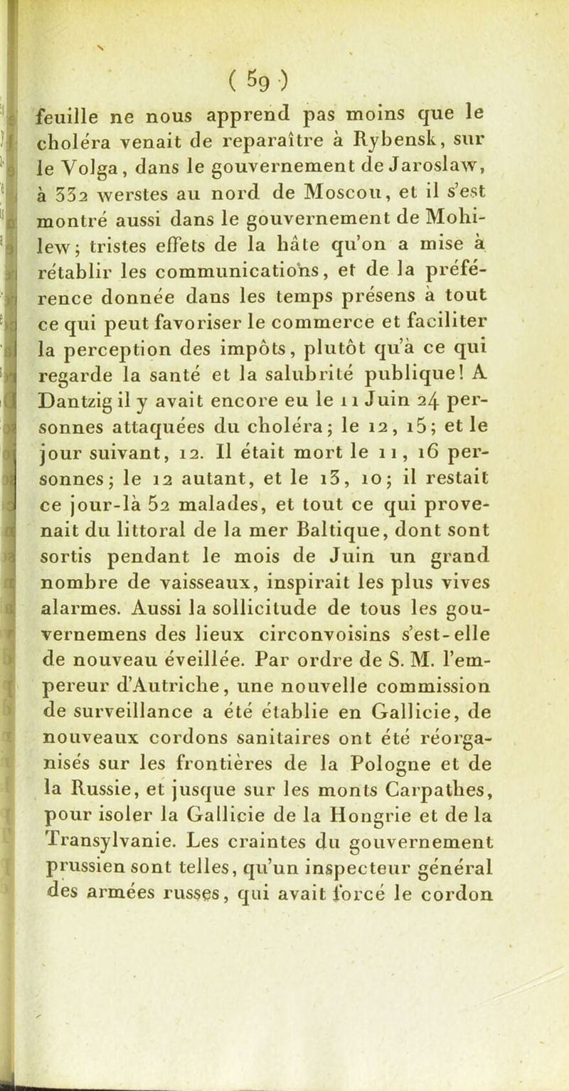 feuille ne nous apprend pas moins que le choléra venait de reparaître à Rybensk, sur le Volga, dans le gouvernement de Jaroslaw, à 332 werstes au nord de Moscou, et il s’est montré aussi dans le gouvernement de Mohi- lew; tristes effets de la hâte qu’on a mise à rétablir les communications, et de la préfé- rence donnée dans les temps présens à tout ce qui peut favoriser le commerce et faciliter la perception des impôts, plutôt qu’à ce qui regarde la santé et la salubrité publique! A Dantzig il y avait encore eu le 11 Juin 24 per- sonnes attaquées du choléra; le 12, i5; et le jour suivant, 12. Il était mort le 11, 16 per- sonnes; le 12 autant, et le i3, 10; il restait ce jour-là Ô2 malades, et tout ce qui prove- nait du littoral de la mer Baltique, dont sont sortis pendant le mois de Juin un grand nombre de vaisseaux, inspirait les plus vives alarmes. Aussi la sollicitude de tous les gou- vernemens des lieux circonvoisins s’est-elle de nouveau éveillée. Par ordre de S. M. l’em- pereur d’Autriche, une nouvelle commission de surveillance a été établie en Gallicie, de nouveaux cordons sanitaires ont été réorga- nisés sur les frontières de la Pologne et de la Russie, et jusque sur les monts Carpathes, pour isoler la Gallicie de la Hongrie et de la Transylvanie. Les craintes du gouvernement prussien sont telles, qu’un inspecteur général des armées russes, qui avait forcé le cordon