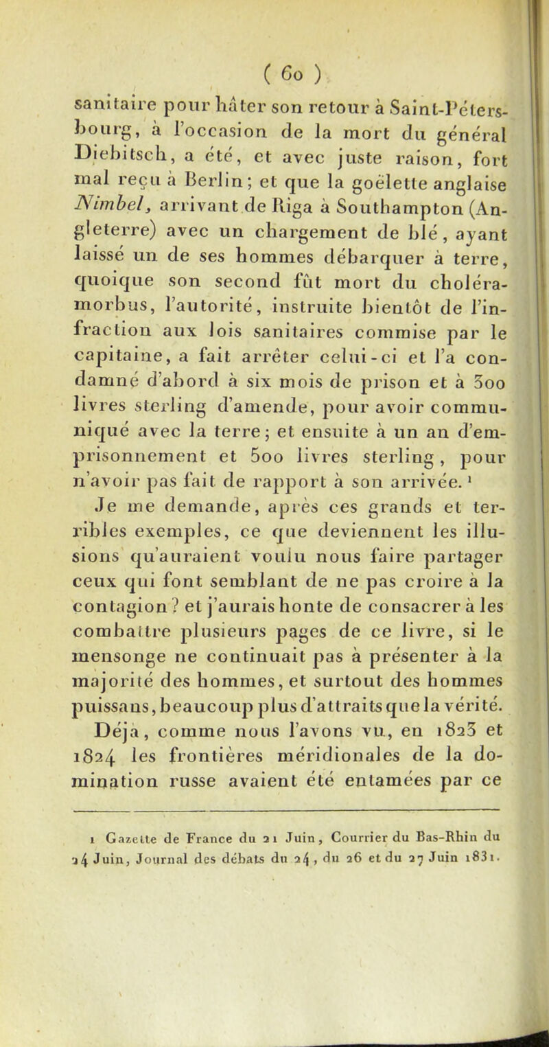 sanitaire pour hâter son retour à Saint-Péters- bourg, à l’occasion de la mort du général Diebitsch, a été, et avec juste raison, fort mal reçu à Berlin; et que la goélette anglaise N imbel s arrivant de Riga à Southampton (An- gleterre) avec un chargement de blé, ayant laissé un de ses hommes débarquer à terre, quoique son second fût mort du choléra- morbus, l’autorité, instruite bientôt de l’in- fraction aux lois sanitaires commise par le capitaine, a fait arrêter celui-ci et l’a con- damné d’abord à six mois de prison et à 3oo livres sterling d’amende, pour avoir commu- niqué avec la terre; et ensuite à un an d’em- prisonnement et 5oo livres sterling , pour n’avoir pas fait de rapport à son arrivée.1 Je me demande, après ces grands et ter- ribles exemples, ce que deviennent les illu- sions qu’auraient voulu nous faire partager ceux qui font semblant de ne pas croire a la contagion ? et j’aurais honte de consacrer à les combattre plusieurs pages de ce livre, si le mensonge ne continuait pas à présenter à la majorité des hommes, et surtout des hommes p u iss a us,beaucoup plus d’atlraitsquelavérité. Déjà, comme nous l’avons vu, en i8a3 et 1824 les frontières méridionales de la do- mination russe avaient été entamées par ce 1 Gazelte de France du 21 Juin, Courrier du Bas-Rhin du 24 Juin, Journal des débats du 24, du 26 et du 27 Juin i83i.