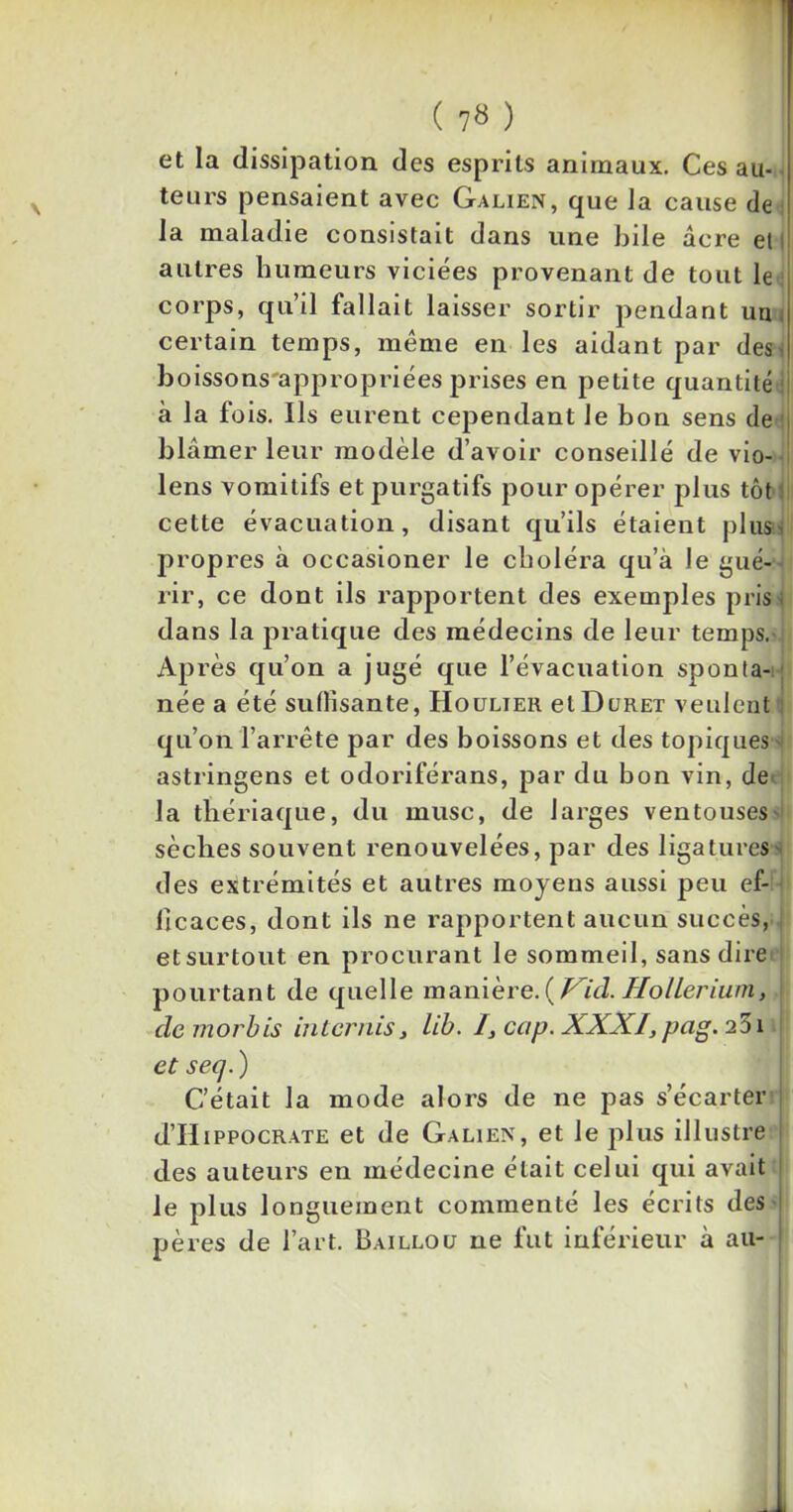 et la dissipation des esprits animaux. Ces au-. teurs pensaient avec Galien, que la cause de la maladie consistait dans une bile âcre et autres humeurs viciées provenant de tout le corps, qu’il fallait laisser sortir pendant un certain temps, meme en les aidant par des. boissons'appropriées prises en petite quantité j à la fois. Ils eurent cependant Je bon sens de blâmer leur modèle d’avoir conseillé de vio- lens vomitifs et purgatifs pour opérer plus tôt cette évacuation, disant qu’ils étaient plus- propres à occasioner le choléra qu’a le gué- rir, ce dont ils rapportent des exemples pris; dans la pratique des médecins de leur temps. Après qu’on a jugé que l’évacuation sponta- née a été suffisante, Houlier et Duret veulent qu’on l’arrête par des boissons et des topiques astringens et odoriférans, par du bon vin, de la thériaque, du musc, de larges ventouses' sèches souvent renouvelées, par des ligatures des extrémités et autres moyens aussi peu ef- ficaces, dont ils ne rapportent aucun succès, et surtout en procurant le sommeil, sans dire pourtant de quelle manière.( Vid. Hollerium, demorbis iuternis, lib. /, cap. XXXI, pag. 251 et seq. ) C’était la mode alors de ne pas s’écarter d’ilippocrate et de Galien, et le plus illustre des auteurs en médecine était celui qui avait le plus longuement commenté les écrits des pères de l’art. Baillou ne fut inférieur à au-