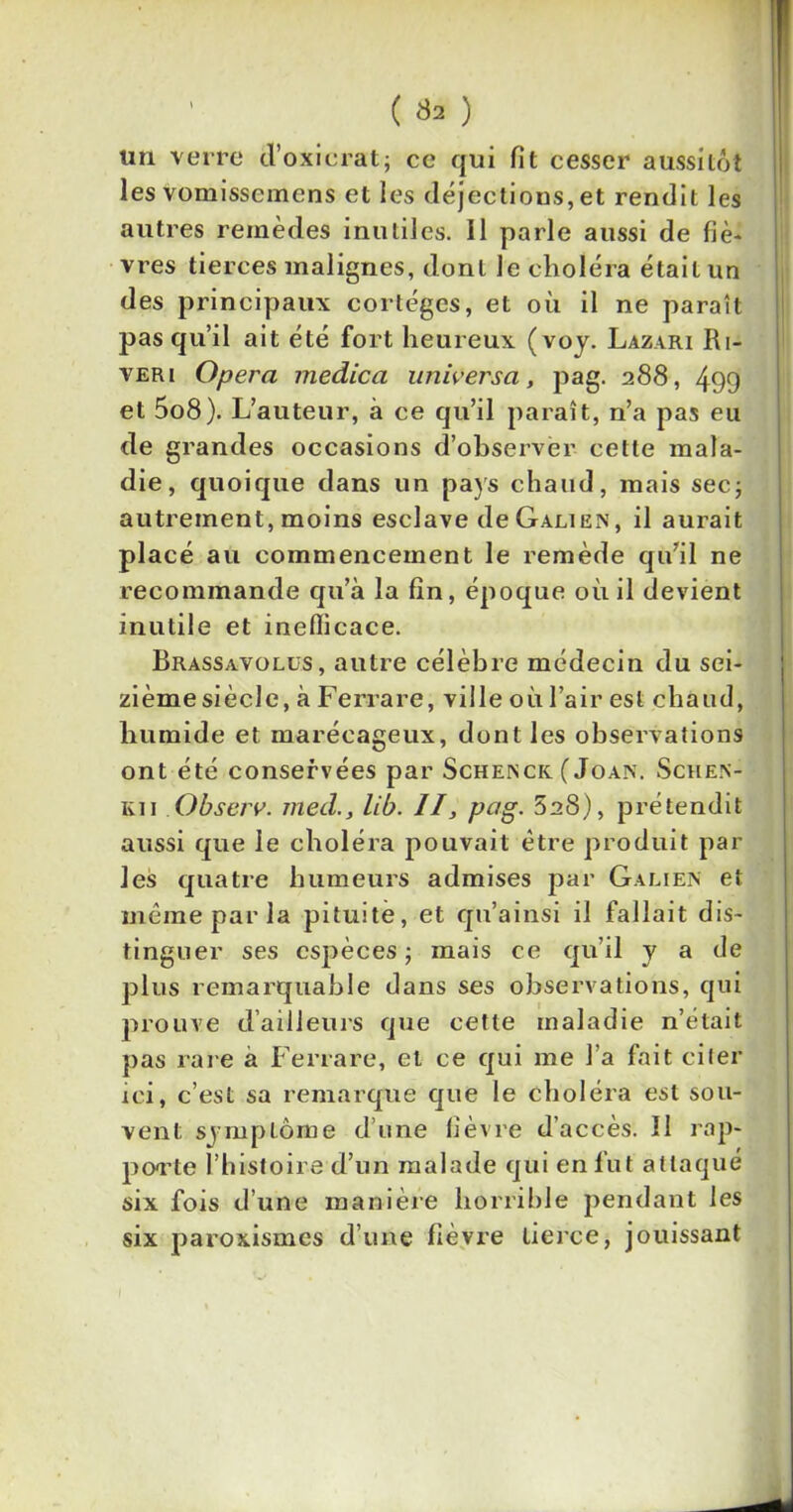 tm verre d’oxicrat; ce qui fit cesser aussitôt les vomissemens et les déjections,et rendit les autres remèdes inutiles. 11 parle aussi de fiè- vres tierces malignes, dont le choléra était un des principaux cortèges, et où il ne paraît pas qu’il ait été fort heureux (voy. Lazari Ri- ver i Opéra medica universa, pag. 288, 499 et 5o8). L’auteur, à ce qu’il paraît, n’a pas eu de grandes occasions d’observer cette mala- die, quoique dans un pays chaud, mais sec; autrement, moins esclave de Galien, il aurait placé au commencement le remède qu’il ne recommande qu’à la fin, époque où il devient inutile et ineflicace. Brassavolüs, autre célèbre médecin du sei- zième siècle, à Ferrare, ville où l’air est chaud, humide et marécageux, dont les observations ont été conservées par Schenck ( Joan. Schen- kii Observ. med., lib. II, pag. 828), prétendit aussi que le choléra pouvait être produit par les quatre humeurs admises par Galien et même par la pituite, et qu’ainsi il fallait dis- tinguer ses espèces ; mais ce qu’il y a de plus remarquable dans ses observations, qui prouve d’ailleurs que cette maladie n’était pas rare à Ferrare, et ce qui me l’a fait citer ici, c’est sa remarque que le choléra est sou- vent symptôme d’une lièvre d’accès. îl rap- porte l’histoire d’un malade qui en fut attaqué six fois d’une manière horrible pendant les six paroxismes d’une fièvre tierce, jouissant