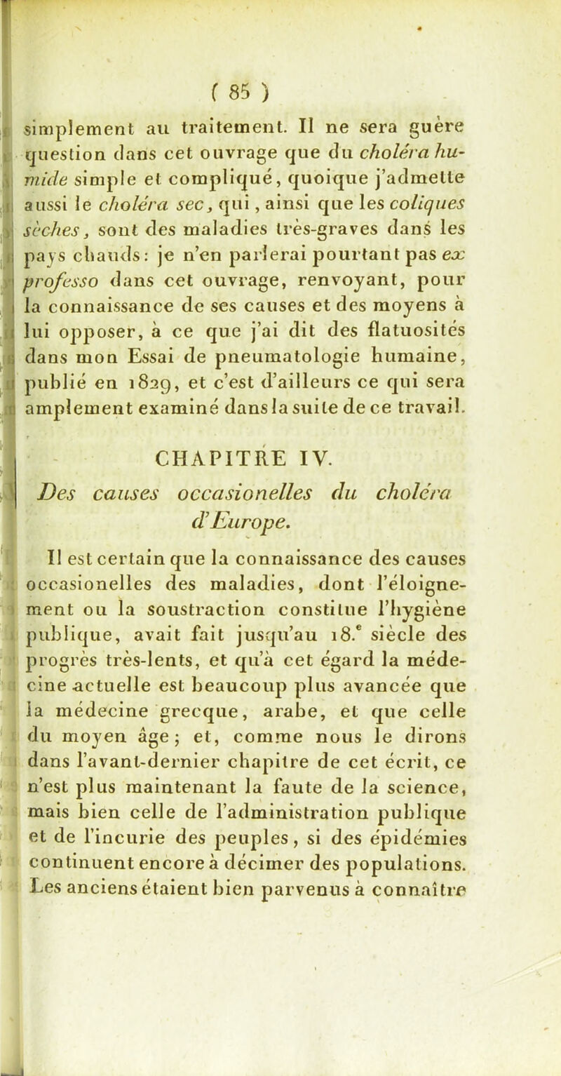 N ( 85 ) simplement au traitement. Il ne sera guère question clans cet ouvrage que du choléra hu- mide simple et compliqué, quoique j’admette aussi le choléra sec, qui, ainsi que les coliques sèches, sont des maladies très-graves dans les pays 'chauds: je n’en parierai pourtant pas eoc professo dans cet ouvrage, renvoyant, pour la connaissance de ses causes et des moyens à lui opposer, à ce que j’ai dit des flatuosités dans mon Essai de pneumatologie humaine, publié en 1829, et c’est d’ailleurs ce qui sera amplement examiné dans la suite de ce travail. CHAPITRE IV. Des causes occcisionelles du choléra déEurope. 1 ■ ' Il est certain que la connaissance des causes occasionelles des maladies, dont l’éloigne- ment ou la soustraction constitue l’hygiène publique, avait fait jusqu’au i8.e siècle des progrès très-lents, et qu’à cet égard la méde- cine actuelle est beaucoup plus avancée que la médecine grecque, arabe, et que celle du moyen âge; et, comme nous le dirons dans l’avant-dernier chapitre de cet écrit, ce n’est plus maintenant la faute de la science, mais bien celle de l’administration publique et de l’incurie des peuples, si des épidémies continuent encore à décimer des populations. Les anciens étaient bien parvenus à connaître 1