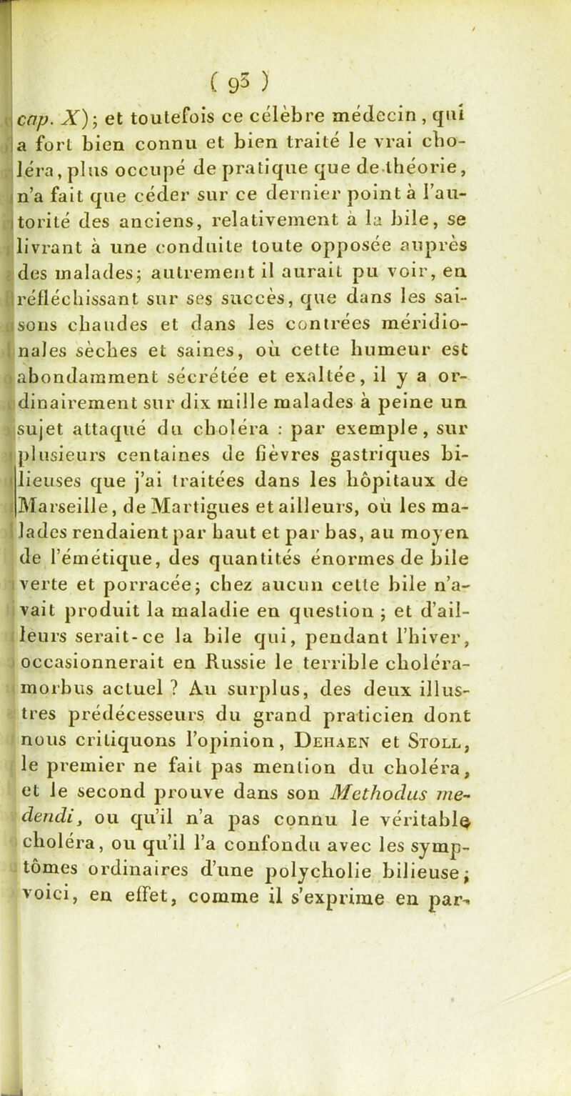 cap. X); et toutefois ce célèbre médecin , qui a fort bien connu et bien traité le vrai cho- léra, plus occupé de pratique que de théorie, n’a fait que céder sur ce dernier point à l’au- itorité des anciens, relativement a la bile, se livrant à une conduite toute opposée auprès des malades; autrement il aurait pu voir, en H réfléchissant sur ses succès, que dans les sai- flsons chaudes et dans les contrées méridio- nales sèches et saines, où cette humeur est > abondamment sécrétée et exaltée, il y a or- dinairement sur dix mille malades à peine un > sujet attaqué du choléra : par exemple, sur (plusieurs centaines de fièvres gastriques bi- lieuses que j’ai traitées dans les hôpitaux de Marseille, de Martigues et ailleurs, où les ma- lades rendaient par haut et par bas, au moyen de l’émétique, des quantités énormes de bile i verte et porracéej chez aucun celle bile n’a- vait produit la maladie en question ; et d’ail- leurs serait-ce la bile qui, pendant l’hiver, occasionnerait en Russie le terrible choléra- morbus actuel ? Au surplus, des deux illus- tres prédécesseurs du grand praticien dont nous critiquons l’opinion, Dehaen et Stoll, le premier ne fait pas mention du choléra, et le second prouve dans son Methodus me- dendi, ou qu’il n’a pas connu le véritable choléra, ou qu’il l’a confondu avec les symp- tômes ordinaires d’une polycliolie bilieuse; voici, en effet, comme il s’exprime en par-»