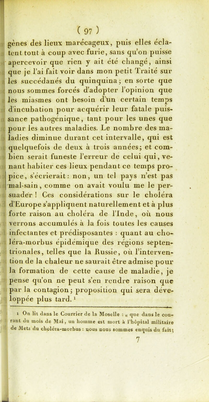 gènes des lieux marécageux, puis elles écla- tent tout à coup avec furie, sans qu’on puisse apercevoir que rien y ait été changé, ainsi que je l’ai fait voir dans mon petit Traité sur les succédanés du quinquina ; en sorte que nous sommes forcés d’adopter l’opinion que les miasmes ont besoin d’un certain temps d’incubation pour acquérir leur fatale puis- sance pathogénique, tant pour les unes que pour les autres maladies. Le nombre des ma- ladies diminue durant cet intervalle, qui est quelquefois de deux à trois années; et com- bien serait funeste l’erreur de celui qui, ve- nant habiter ces lieux pendant ce temps pro- pice, s’écrierait: non, un tel pays n’est pas mal-sain, comme on avait voulu me le per- suader ! Ces considérations sur le choléra d’Europe s’appliquent naturellement et à plus forte raison au choléra de l’Inde, où nous verrons accumulés à la fois toutes les causes infectantes et prédisposantes : quant au cho- léra-morbus épidémique des régions septen- trionales, telles que la Russie, où l’interven- tion de la chaleur ne saurait être admise pour la formation de cette cause de maladie, je pense qu’on ne peut s’en rendre raison que par la contagion; proposition qui sera déve- loppée plus tard.1 i On lit dans le Courrier de la Moselle : « que dans le cou- rant du mois de Mai, un homme est mort k l’hôpital militaire de Metz du choléra-morbus : nous nous sommes enquis du fait 5 7