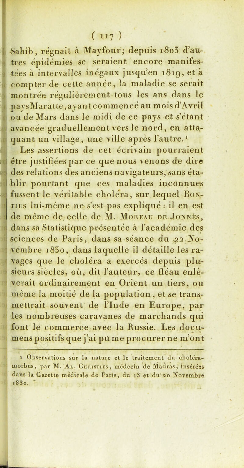 Sahib, régnait à Mayfoiir; depuis i8o3 d’au- tres épidémies se seraient encore manifes- tées à intervalles inégaux jusqu’en 1819, et à compter de cette année, la maladie se serait montrée régulièrement tous les ans dans le O pavsMaralte.ayantcommencé au mois d’Avril ou de Mars dans le midi de ce pays et s’étant avancée graduellement vers le nord, en atta- quant un village, une ville après l’autre.1 Les assertions de cet écrivain pourraient être justifiées par ce que nous venons de dire des relations des anciens navigateurs, sans éta- blir pourtant que ces maladies inconnues fussent le véritable choléra, sur lequel Bon- tius lui-même ne s’est pas expliqué: il en est de même de celle de M. Moreau de Joinnès, dans sa Statistique présentée à l’académie des sciences de Paris, dans sa séance du 22 No- vembre i83o, dans laquelle il détaille les ra- vages que le choléra a exercés depuis plu- sieurs siècles, où, dit l’auteur, ce fléau enlè- verait ordinairement en Orient un tiers, ou même la moitié de la population, et se trans- mettrait souvent de l’Inde en Europe, par les nombreuses caravanes de marchands qui font le commerce avec la Russie. Les docu- mens positifs que j’ai pu me procurer ne m’ont 1 Observations sur la nature et le traitement du choléra- morbus, par M. Al. Cuiusties, médecin de Madras, insérées dans la Gazette médicale de Paris, du i3 et du' 20 Novembre i83o.