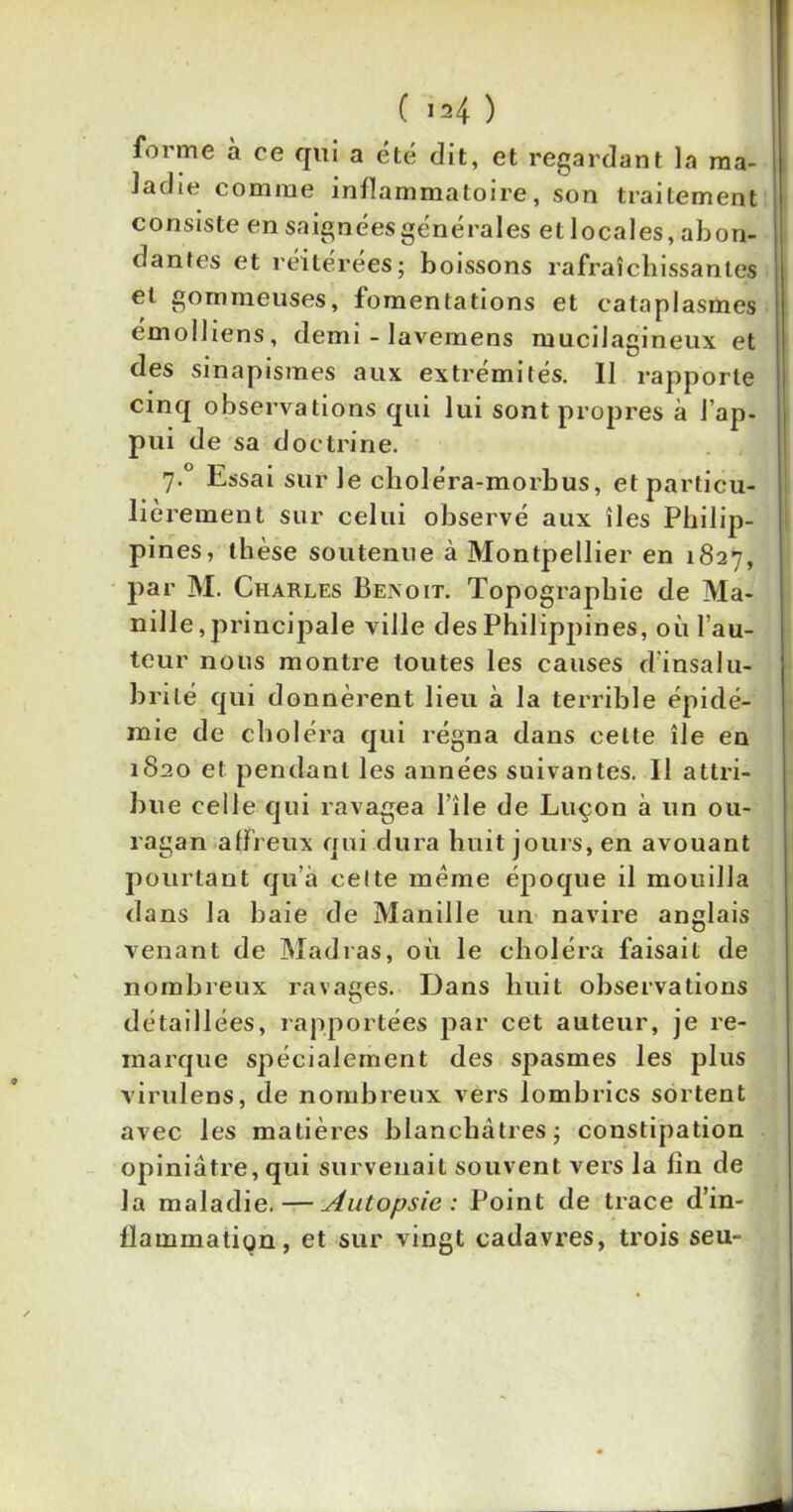 forme à ce qui a été dit, et regardant la ma- ladie comme inflammatoire, son traitement consiste en saignées générales et locales, abon- dantes et réitérées; boissons rafraîchissantes et gommeuses, fomentations et cataplasmes émolliens, demi - lavemens mucilagineux et des sinapismes aux extrémités. 11 rapporte cinq observations qui lui sont propres à l’ap- pui de sa doctrine. 7-° Essai sur Je choléra-morbus, et particu- lièrement sur celui observé aux îles Philip- pines, thèse soutenue à Montpellier en 1827, par M. Charles Beivoit. Topographie de Ma- nille, principale ville des Philippines, où fau- teur nous montre toutes les causes d’insalu- brité qui donnèrent lieu à la terrible épidé- mie de choléra qui régna dans cette île en 1820 et pendant les années suivantes. Il attri- bue celle qui ravagea file de Luçon à un ou- ragan affreux qui dura huit jours, en avouant pourtant qu’à celte même époque il mouilla dans la baie de Manille un navire anglais venant de Madras, où le choléra faisait de nombreux ravages. Dans huit observations détaillées, rapportées par cet auteur, je re- marque spécialement des spasmes les plus virulens, de nombreux vers lombrics sortent avec les matières blanchâtres; constipation opiniâtre, qui survenait souvent vers la lin de la maladie. — Autopsie : Point de trace d'in- flammation, et sur vingt cadavres, trois seu-