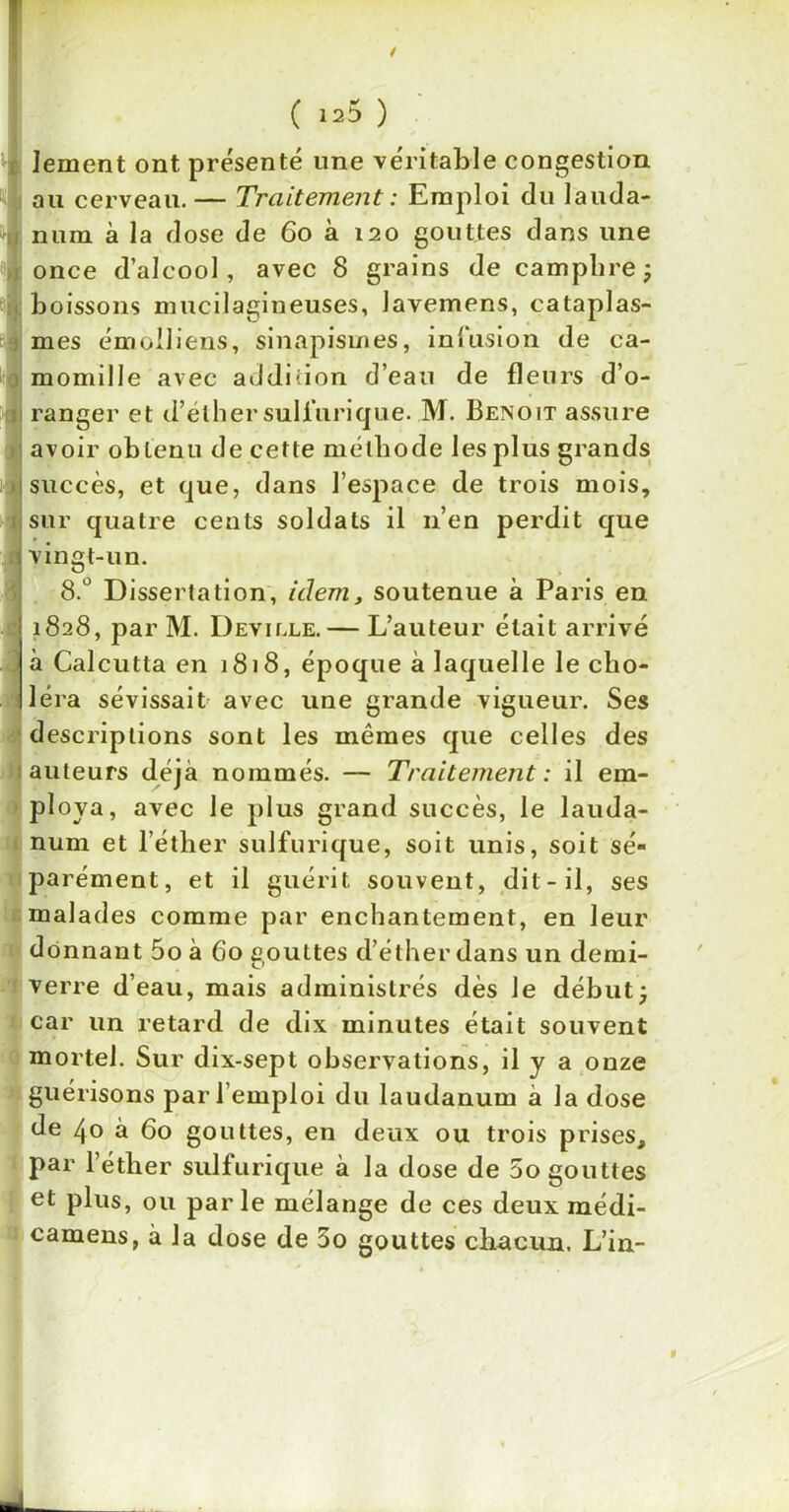 lement ont présenté une véritable congestion l au cerveau. — Traitement : Emploi du lauda- j num à la dose de 60 à 120 gouttes dans une once d’alcool, avec 8 grains de camphre; boissons mucilagineuses, lavemens, cataplas- mes émolliens, sinapismes, infusion de ca- momille avec addition d’eau de fleurs d’o- ranger et d’elher sulfurique. M. Benoit assure avoir obtenu de cette méthode les plus grands succès, et que, dans l’espace de trois mois, sur quatre cents soldats il 11’en perdit que vingt-un. 8.° Dissertation, idem, soutenue à Paris en 1828, par M. Deville. — L’auteur était arrivé à Calcutta en 1818, époque à laquelle le cho- léra sévissait avec une grande vigueur. Ses descriptions sont les mêmes que celles des auteurs déjà nommés. — Traitement : il em- ploya, avec le plus grand succès, le lauda- num et l’éther sulfurique, soit unis, soit sé- parément, et il guérit souvent, dit - il, ses malades comme par enchantement, en leur donnant 5o à 60 gouttes d’éther dans un demi- verre d’eau, mais administrés dès Je début; car un retard de dix minutes était souvent mortel. Sur dix-sept observations, il y a onze guérisons par l’emploi du laudanum à la dose de 40 à 60 gouttes, en deux ou trois prises, par l’éther sulfurique à la dose de 5o gouttes et plus, ou parle mélange de ces deux médi- camens, à la dose de 3o gouttes chacun. L’in-