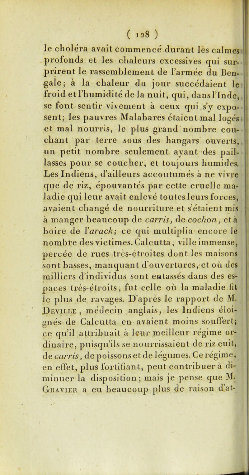 ( ^8 ) le choiera avait commencé durant les calmes profonds et les chaleurs excessives qui sur- prirent le rassemblement de l’armée du Ben- gale; à la chaleur du jour succédaient le froid et l’humidité de la nuit, qui, dansl’rnde, se font sentir vivement à ceux qui s’y expo- sent; les pauvres Malabares étaient mal logés et mal nourris, le plus grand nombre cou- chant par terre sous des hangars ouverts, un petit nombre seulement ayant des pail- lasses pour se coucher, et toujours humides. Les Indiens, d’ailleurs accoutumés à ne vivre que de riz, épouvantés par cette cruelle ma- ladie qui leur avait enlevé toutes leurs forces, avaient changé de nourriture et s’étaient mis à manger beaucoup de ccirris, de cochon, et à boire de Yarack; ce qui multiplia encore le nombre des victimes. Calcutta, ville immense, percée de rues très-étroites dont les maisons sont basses, manquant d'ouvertures, et où des milliers d’individus sont entassés dans des es- paces très-étroits, fut celle où la maladie fit le plus de ravages. D’après le rapport de M. Deville, médecin anglais, les Indiens éloi- gnés de Calcutta en avaient moins souffert; ce qu’il attribuait à leur meilleur régime or- dinaire, puisqu’ils se nourrissaient de riz cuit, de ccirris, de poissonset de légumes. Ce régime, en effet, plus fortifiant, peut contribuera di- minuer la disposition; mais je pense que M. Gravier a eu beaucoup plus de raison d’at-