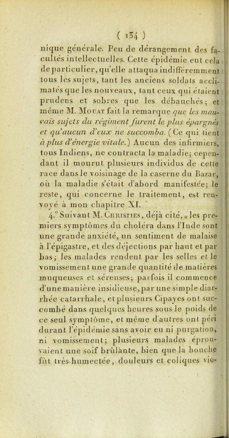 nique générale. Peu de dérangement des fa- cultés intellectuelles. Cette épidémie eut cela de particulier, quelle attaqua indifféremment tous les sujets, tant les anciens soldats accli- matés que les nouveaux, tant ceux qui étaient prudens et sobres que les débauchés; et même M. Moüat fait la remarque que les mau- vais sujets clu régiment furent le plus épargnés et qu’aucun d’eux ne succomba. (Ce qui tient à plus d’énergie vitale.) Aucun des infirmiers, tous Indiens, ne contracta la maladie; cepen- dant il mourut plusieurs individus de celle race dans Je voisinage de la caserne du Bazar, où la maladie s’était d’abord manifestée; le reste, qui concerne le traitement, est ren- voyé à mon chapitre XI. 4-°Suivant M. Ckristies, déjà cité, «les pre- miers symptômes du choléra dans l’Inde sont une grande anxiété, un sentiment de malaise à l'épigastre, et des déjections par haut et par bas; les malades rendent par les selles et le vomissement une grande quantité de matières muqueuses et séreuses; parfois il commence cl’une manière insidieuse,par une simple diar- rhée catarrhale, et plusieurs Cipayes ont suc- combé dans quelques heures sous Je poids de ce seul symptôme, et même d autres ont péri durant l’épidémie sans avoir eu ni purgation, ni vomissement; plusieurs malades éprou- vaient une soif brûlante, bien que la bouche fût très-humectée, douleurs et coliques vio-