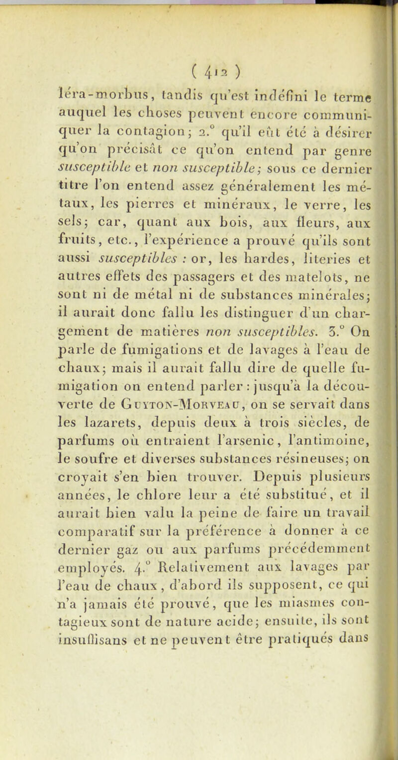 ( 4*2 ) ïéra-morhus, tandis qu’est indéfini le terme auquel les choses peuvent encore communi- quer la contagion; 2.0 qu’il eût été à désirer qu’on précisât ce qu’on entend par genre susceptible et non susceptible ; sous ce dernier titre l’on entend assez généralement les mé- taux, les pierres et minéraux, le verre, les sels; car, quant aux bois, aux fleurs, aux fruits, etc., l’expérience a prouvé qu’ils sont aussi susceptibles : or, les hardes, literies et autres effets des passagers et des matelots, ne sont ni de métal ni de substances minérales; il aurait donc fallu les distinguer d’un char- gement de matières non susceptibles. 3.° On parle de fumigations et de lavages à l’eau de chaux; mais il aurait fallu dire de quelle fu- migation on entend parler : jusqu’à la décou- verte de Güyton-Morveaü, on se servait dans les lazarets, depuis deux à trois siècles, de parfums où entraient l’arsenic, l’antimoine, le soufre et diverses substances résineuses; on croyait s’en bien trouver. Depuis plusieurs années, le chlore leur a été substitué, et il aurait bien valu la peine de faire un travail comparatif sur la préférence à donner à ce dernier gaz ou aux parfums précédemment employés. 4-° Relativement aux lavages par l’eau de chaux, d’abord ils supposent, ce qui n’a jamais été prouvé, que les miasmes con- tagieux sont de nature acide; ensuite, ils sont insuflisans et ne peuvent être pratiqués dans