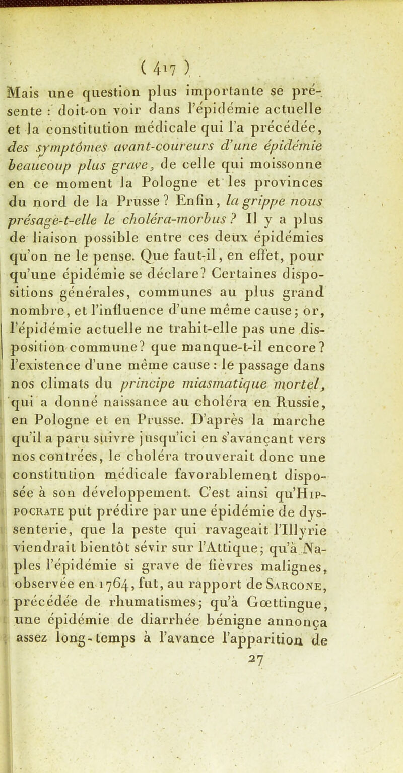 ( 4*7 ) . Mais une question plus importante se pré- sente : doit-on voir dans l’épidémie actuelle et la constitution médicale qui l’a précédée, des symptômes avant-coureurs d’une épidémie beaucoup plus grave, de celle qui moissonne en ce moment la Pologne et les provinces du nord de la Prusse? Enfin, la grippe nous présage-t-elle le choléra-morbus ? Il y a plus de liaison possible entre ces deux épidémies qu’on ne le pense. Que faut-il, en effet, pour qu’une épidémie se déclare? Certaines dispo- sitions générales, communes au plus grand nombre , et l’influence d’une même cause ; or, l'épidémie actuelle ne trahit-elle p>as une dis- position commune? que manque-t-il encore? l’existence d’une même cause : le passage dans nos climats du principe miasmatique mortelf qui a donné naissance au choléra en Russie, en Pologne et en Prusse. D’après la marche qu’il a paru suivre jusqu’ici en s’avançant vers nos contrées, le choléra trouverait donc une constitution médicale favorablement dispo- sée à son développement. C’est ainsi qu’HiP- pocrate put prédire par une épidémie de dys- senterie, que la peste qui ravageait l’IUyrie viendrait bientôt sévir sur l’Attique; qu’à Na- ples l’épidémie si grave de fièvres malignes, observée en 1764, fut, au rapport de Sarcone, précédée de rhumatismes; qu’à Gœttingue, une épidémie de diarrhée bénigne annonça . assez long-temps à l’avance l’apparition de 27