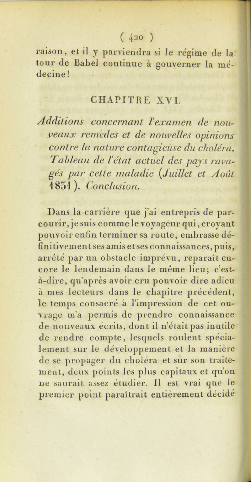 ( 4^0 ) raison, et il y parviendra si le régime de la tour de Babel continue à gouverner la mé- decine ! CHAPITRE XVI. Additions concernant Vexamen de nou- veaux remèdes et de nouvelles opinions contre la nature contagieuse du choléra. Tableau de l'état actuel des pars rava- gés par cette maladie (Juillet et Août \ 851 ). Conclusion. i Dans la carrière que j’ai entrepris de par- courir, je suis comme le voyageur qui, croyant pouvoir enfin terminer sa route, embrasse dé- finitivement ses amis etses connaissances, puis, arrêté par un obstacle imprévu, reparaît en- core le lendemain dans le même lieu; c’est- à-dire, qu’après avoir cru pouvoir dire adieu à mes lecteurs dans le chapitre précédent, le temps consacré à l’impression de cet ou- vrage m’a permis de prendre connaissance de nouveaux écrits, dont il n’était pas inutile de rendre compte, lesquels roulent spécia- lement sur le développement et la manière de se propager du choléra et sur son traite- ment;, deux points les plus capitaux et qu’on ne saurait assez étudier. Il est vrai que Je premier point paraîtrait entièrement décidé