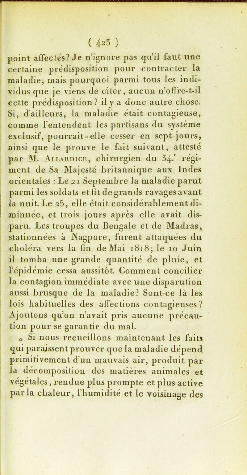 ( 4^3 ) point affectés? Je n’ignore pas qu’il faut une certaine prédisposition pour contracter la maladie; mais pourquoi parmi tous les indi- vidus que je viens de citer, aucun n’offre-t-il cette prédisposition? il y a donc autre chose. Si, d’ailleurs, la maladie était contagieuse, comme l’entendent les partisans du système exclusif, pourrait - elle cesser en sept jours, ainsi que le prouve le fait suivant, attesté par M. Allàrdice, chirurgien du 34-° régi- ment de Sa Majesté britannique aux Indes orientales : Le 21 Septembre la maladie parut parmi les soldats et lit de grands ravages avant la nuit. Le 25, elle était considérablement di- minuée, et trois jours après elle avait dis- paru. Les troupes du Bengale et de Madras, stationnées à Nagpore, furent attaquées du choléra vers la fin de Mai 1818; Je 10 Juin il tomba une grande quantité de pluie, et l’épidémie cessa aussitôt. Comment concilier la contagion immédiate avec une disparution aussi brusque de la maladie? Sont-ce là les lois habituelles des affections contagieuses? Ajoutons qu’on n’avait pris aucune précau- tion pour se garantir du mal. « 8i nous recueillons maintenant les faits qui paraissent prouver que la maladie dépend primitivement d’un mauvais air, produit par la décomposition des matières animales et végétales , rendue plus prompte et plus active parla chaleur, l’humidité et le voisinage des