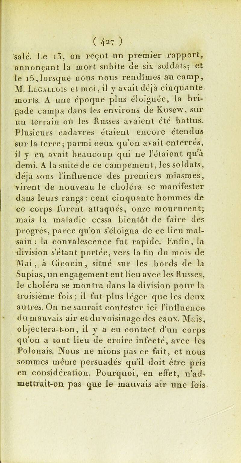 ( 427 ) salé. Le i3, on reçut un premier rapport, annonçant la mort subite de six soldats; et le i5,lorsque nous nous rendîmes an camp, M. Legallois et moi, il y avait déjà cinquante morts. A une époque plus éloignée, la bri- gade campa dans les environs de Kusew, sur un terrain où les Russes avaient été battus. Plusieurs cadavres étaient encore étendus sur la terre; parmi ceux qu’on avait enterrés, il y en avait beaucoup qui ne l’étaient qu*à demi. A la suite de ce campement, les soldats, déjà sous l’influence des premiers miasmes, virent de nouveau le choléra se manifester dans leurs rangs: cent cinquante hommes de ce corps furent attaqués, onze moururent; mais la maladie cessa bientôt de faire des progrès, parce qu’on s’éloigna de ce lieu mal- sain : la convalescence fut rapide. Enfin, la division s’étant portée, vers la fin du mois de Mai, à Cicocin, situé sur les bords de la Supias, un engagement eut lieu avec les Russes, Je choléra se montra dans la division pour la troisième fois; il fut plus léger que les deux autres. On ne saurait contester ici l’influence du mauvais air et du voisinage des eaux. Mais, objectera-t-on, il y a eu contact d’un corps qu’on a tout lieu de croire infecté, avec les Polonais. Nous ne nions pas ce fait, et nous sommes même persuadés qu’il doit être pris en considération. Pourquoi, en effet, n’ad- mettrait-on pas que le mauvais air une fois
