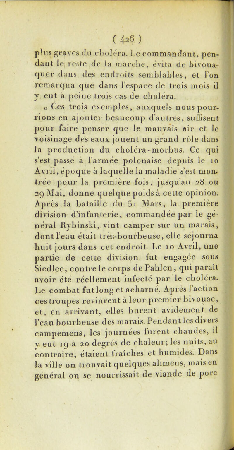 ( 4=6 ) plus graves du choléra. ! e commanflnnt, pen- dant le reste de la marche, évita de bivoua- quer dans des endroits semblables, et l’on remarqua que dans l’espace tle trois mois il y eut à peine trois cas de choléra. « Ces trois exemples, auxquels nous pour- rions en ajouter beaucoup d’autres, suffisent pour faire penser que le mauvais air et le voisinage des eaux jouent un grand rôle dans la production du choléra- morbus. Ce qui s’est passé a l’armée polonaise depuis le 10 Avril, époque à laquelle la maladie s’est mom trée pour la première fois, jusqu’au 28 ou 29 Mai, donne quelque poids à celle opinion. Ap rès la bataille du 3i Mars, la première division d’infanterie, commandée par le gé- néral Rybinski, vint camper sur un marais, dont l’eau était très-bourbeuse, elle séjourna huit jours dans cet endroit. Le 10 Avril, une partie de celte division fut engagée sous Siedlec, contre le corps de Palilen, qui paraît avoir été réellement infecté par le choiera. Le combat fut long et acharné. Après 1 action ces troupes revinrent à leur premier bivouac, et, en arrivant, elles burent avidement de l’eau bourbeuse des marais. Pendant les divers campemens, les journées furent chaudes, d y eut 19 à 20 degrés de chaleur; les nuits, au contraire, étaient fraîches et humides. Dans la ville on trouvait quelques alimens, mais en général on se nourrissait de viande de porc