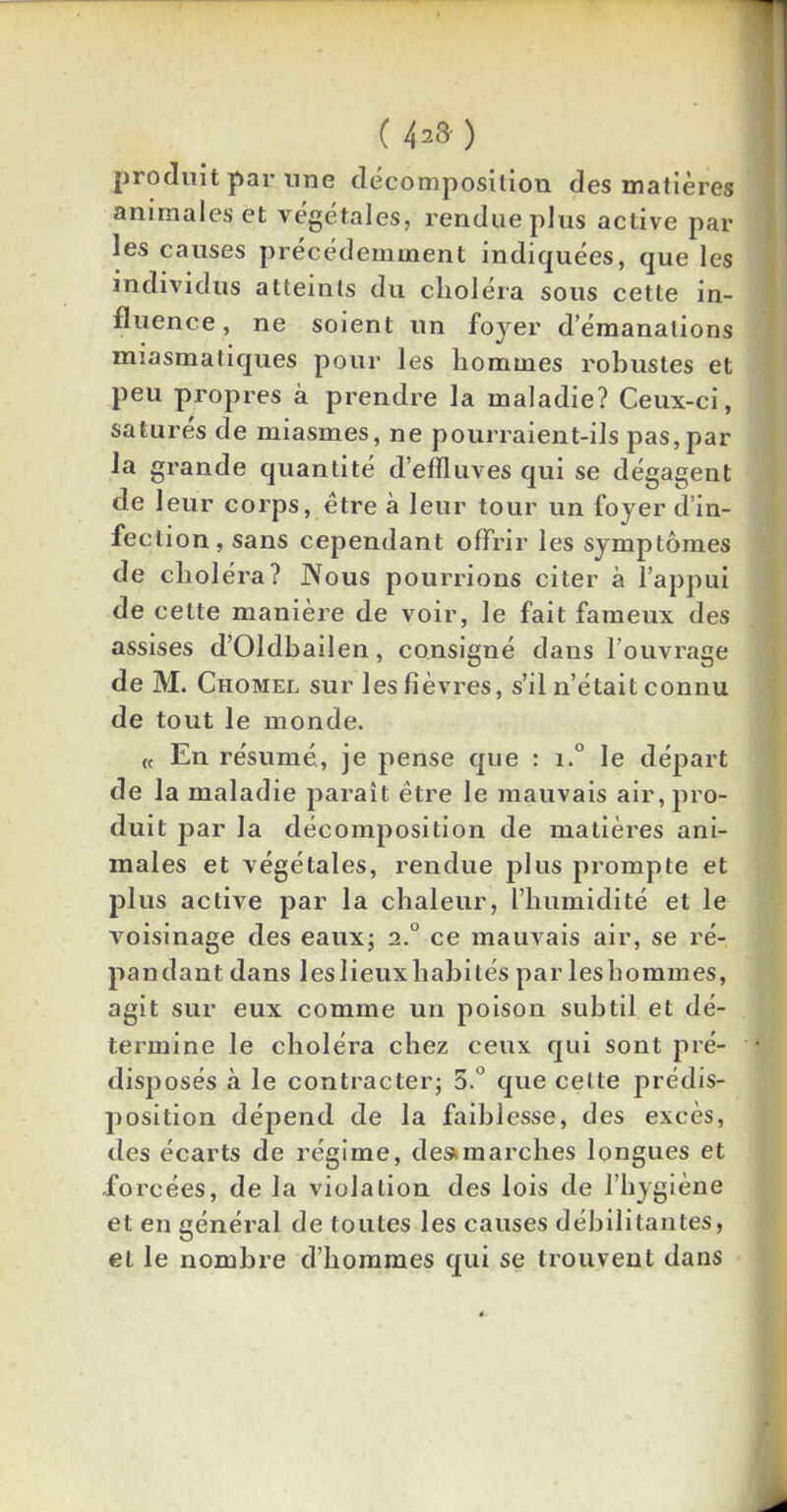 ( 42» ) produit par line décomposition des matières animales et végétales, rendue plus active par les causes précédemment indiquées, que les individus atteints du choléra sous cette in- fluence , ne soient un foyer d’émanations miasmatiques pour les hommes robustes et peu propres à prendre la maladie? Ceux-ci, saturés de miasmes, ne pourraient-ils pas,par la grande quantité d’effluves qui se dégagent de leur corps, être à leur tour un foyer d’in- fection, sans cependant offrir les symptômes de choléra? Nous pourrions citer à l’appui de cette manière de voir, le fait fameux des assises d’Oldbailen, consigné dans l’ouvrage de M. Chomel sur les fièvres, s’il n’était connu de tout le monde. « En résumé, je pense que : i.° le départ de la maladie paraît être le mauvais air, pro- duit par la décomposition de matières ani- males et végétales, rendue plus prompte et plus active par la chaleur, l’humidité et le voisinage des eaux; 2.0 ce mauvais air, se ré- pandant dans leslieuxhabités par leshommes, agit sur eux comme un poison subtil et dé- termine le choléra chez ceux qui sont pré- disposés à le contracter; 5.° que celte prédis- position dépend de la faiblesse, des excès, des écarts de régime, de»marches longues et forcées, de la violation des lois de l’hygiène et en général de toutes les causes débilitantes, et le nombre d’hommes qui se trouvent dans