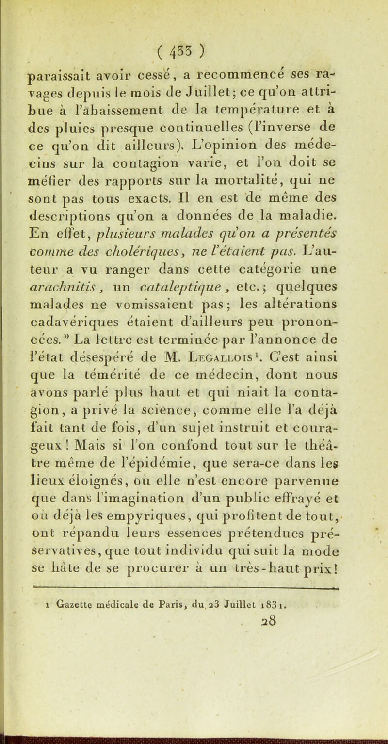 paraissait avoir cesse, a recommence ses ra- vages depuis le mois de Juillet ; ce qu’on attri- bue à l’abaissement de la température et à des pluies presque continuelles (l’inverse de ce qu’on dit ailleurs). L’opinion des méde- cins sur la contagion varie, et l’on doit se méfier des rapports sur la mortalité, qui ne sont pas tous exacts. Il en est de même des descriptions qu’on a données de la maladie. En effet, plusieurs malades quon a présentés comme des cholériques, ne l'étaient pas. L’au- teur a vu ranger dans cette catégorie une ar admit is, un cataleptique , etc.; quelques malades ne vomissaient pas; les altérations cadavériques étaient d’ailleurs peu pronon- cées. M La lettre est terminée par l’annonce de l’état désespéré de M. Legallois1. C’est ainsi que la témérité de ce médecin, dont nous avons parlé plus haut et qui niait la conta- gion, a privé la science, comme elle l’a déjà fait tant de fois, d’un sujet instruit et coura- geux ! Mais si Ton confond tout sur le théâ- tre même de l’épidémie, que sera-ce dans les lieux éloignés, où elle n’est encore parvenue que dans 1 imagination d’un public effrayé et où déjà les empyriques, qui profitent de tout, ont répandu leurs essences prétendues pré- Servatives, que tout individu qui suit la mode se hâte de se procurer à un très-haut prix! i Gazette médicale de Paris, du 23 Juillet i83i. ad