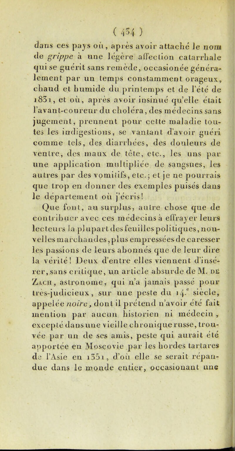 dans ces pays où, après avoir attaché Je nom de grippe à une légère affection catarrhale qui se guérit sans remède, oceasionée généra- lement par un temps constamment orageux, chaud et humide du printemps et de l’été de j83i, et où, après avoir insinué qu’elle était l'avant-coureur du choléra, des médecins sans jugement, prennent pour cette maladie tou- tes les indigestions, se vantant d’avoir guéri comme tels, des diarrhées, des douleurs de ventre, des maux de tête, etc., les uns par une application multipliée de sangsues, les autres par des vomitifs, etc.; et je ne pourrais que trop en donner des exemples puisés dans le département où j’écris! Que font, au surplus, autre chose que de contribuer avec ces médecins à effrayer leurs lecteurs la plupart des feuilles politiques, nou- velles marchand es, plus empressées de caresser les passions de leurs abonnés que de leur dire la vérité! Deux d’entre elles viennent d’insé- rei^sans critique, un article absurde de M. de Za.ch, astronome, qui n’a jamais passé pour très-judicieux, sur une peste du i4- siècle, appelée noire, dont il prétend n’avoir été fait mention par aucun historien ni médecin , excepté dansune vieille chronique russe, trou- vée par un de ses amis, peste qui aurait été apportée en Moscovie par les hordes tartares de l’Asie en i35i, d’où elle se serait répan- due dans le monde entier, occasiouant une