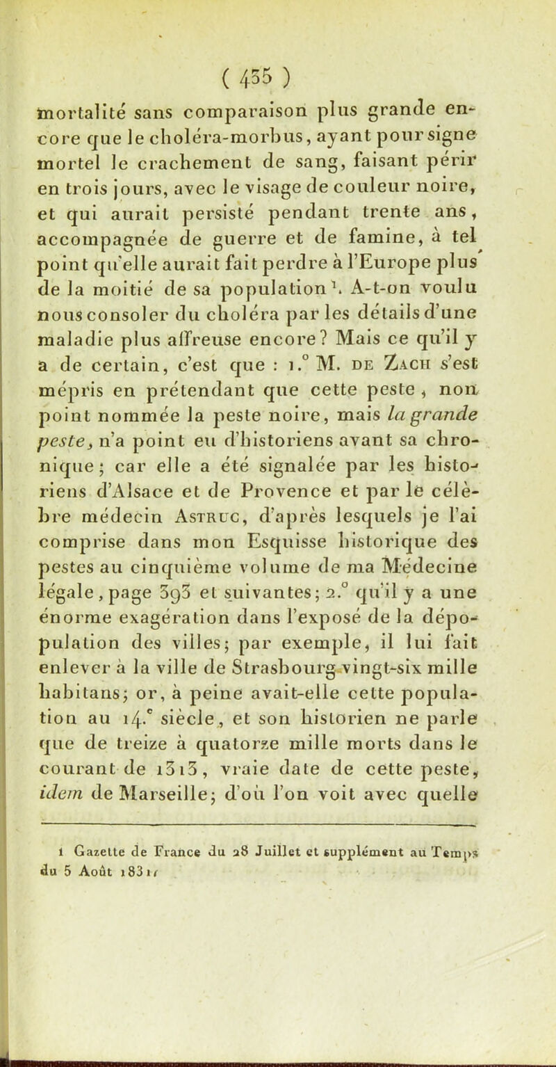 mortalité sans comparaison pins grande en- core que le choléra-morbus, ayant pour signe mortel le crachement de sang, faisant périr en trois jours, avec le visage de couleur noire, et qui aurait persisté pendant trente ans, accompagnée de guerre et de famine, à tel point qu elle aurait fait perdre à l’Europe plus de la moitié de sa population1. A-t-on voulu nous consoler du choléra parles détails d’une maladie plus affreuse encore? Mais ce qu’il y a de certain, c’est que : i.° M. de Z a ch s’est mépris en prétendant que cette peste , non point nommée la peste noire, mais la grande peste, n’a point eu d’historiens avant sa chro- nique ; car elle a été signalée par les histo-1 riens d’Alsace et de Provence et parle célè- bre médecin Astruc, d’après lesquels je l’ai comprise dans mon Esquisse historique des pestes au cinquième volume de ma Médecine légale, page 5q5 et suivantes; à.° qu'il y a une énorme exagération dans l’exposé de la dépo- pulation des villes; par exemple, il lui fait enlever à la ville de Strasbourg vingt-six mille liabitans; or, à peine avait-elle cette popula- tion au 4.c siècle, et son historien ne parle que de treize à quatorze mille morts dans le courant de i3i3, vraie date de cette peste, idem de Marseille; d’où l’on voit avec quelle d l Gazette de France du a8 Juillet et supplément au Temps u 5 Août j 83 u