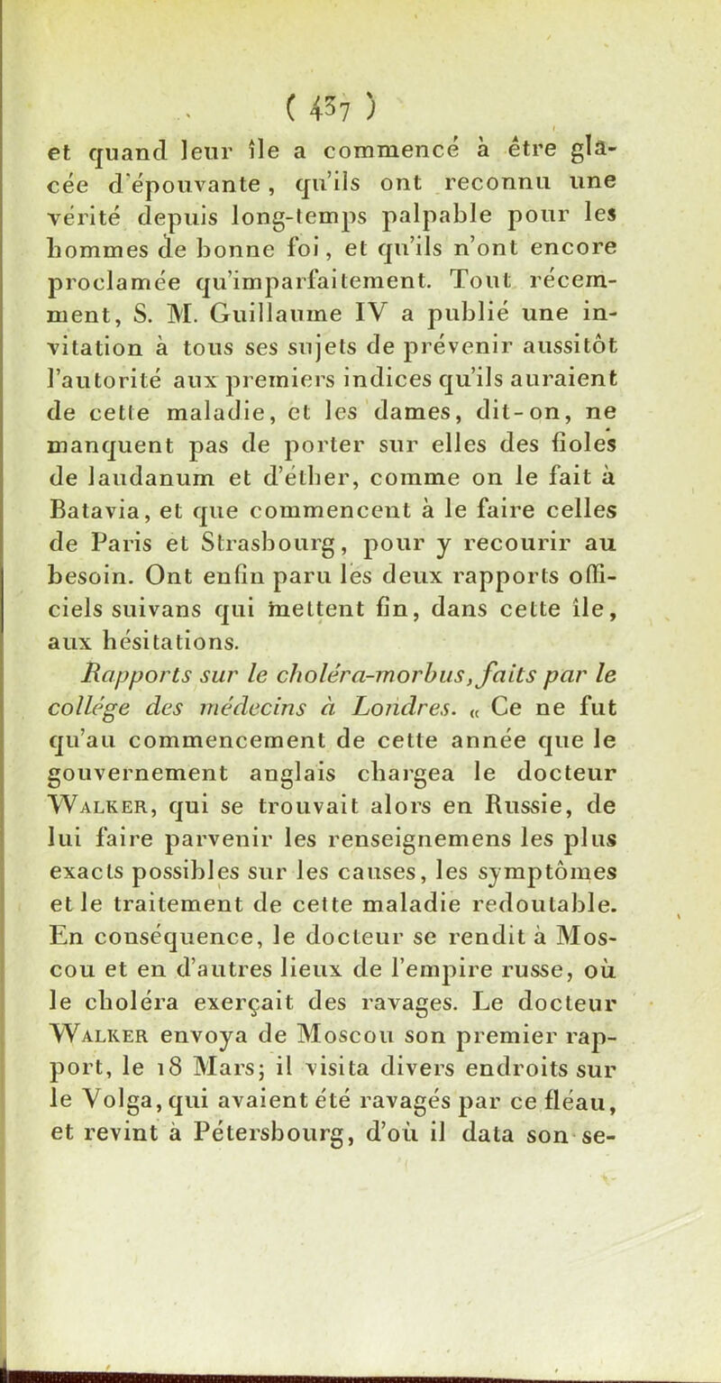 et quand leur île a commencé à être gla- cée d épouvante, qu’ils ont reconnu une vérité depuis long-temps palpable pour les hommes de bonne foi, et qu’ils n’ont encore proclamée qu imparfaitement. Tout récem- ment, S. M. Guillaume IV a publié une in- vitation à tous ses sujets de prévenir aussitôt l’autorité aux premiers indices qu’ils auraient de cette maladie, et les dames, dit-on, ne manquent pas de porter sur elles des fioles de laudanum et d’éther, comme on le fait à Batavia, et que commencent à le faire celles de Paris et Strasbourg, pour y recourir au besoin. Ont enfin paru les deux rapports offi- ciels suivans qui mettent fin, dans cette île, aux hésitations. Rapports sur le choléra-morbus, faits par le collège des médecins à Londres. « Ce ne fut qu’au commencement de cette année que le gouvernement anglais chargea le docteur Walker, qui se trouvait alors en Russie, de lui faire parvenir les renseignemens les plus exacts possibles sur les causes, les symptômes et le traitement de cette maladie redoutable. En conséquence, le docteur se rendit à Mos- cou et en d’autres lieux de l’empire russe, où le choléra exerçait des ravages. Le docteur Walker envoya de Moscou son premier rap- port, le 18 Mars; il visita divers endroits sur le Volga, qui avaient été ravagés par ce fléau, et revint à Pétersbourg, d’où il data son se-