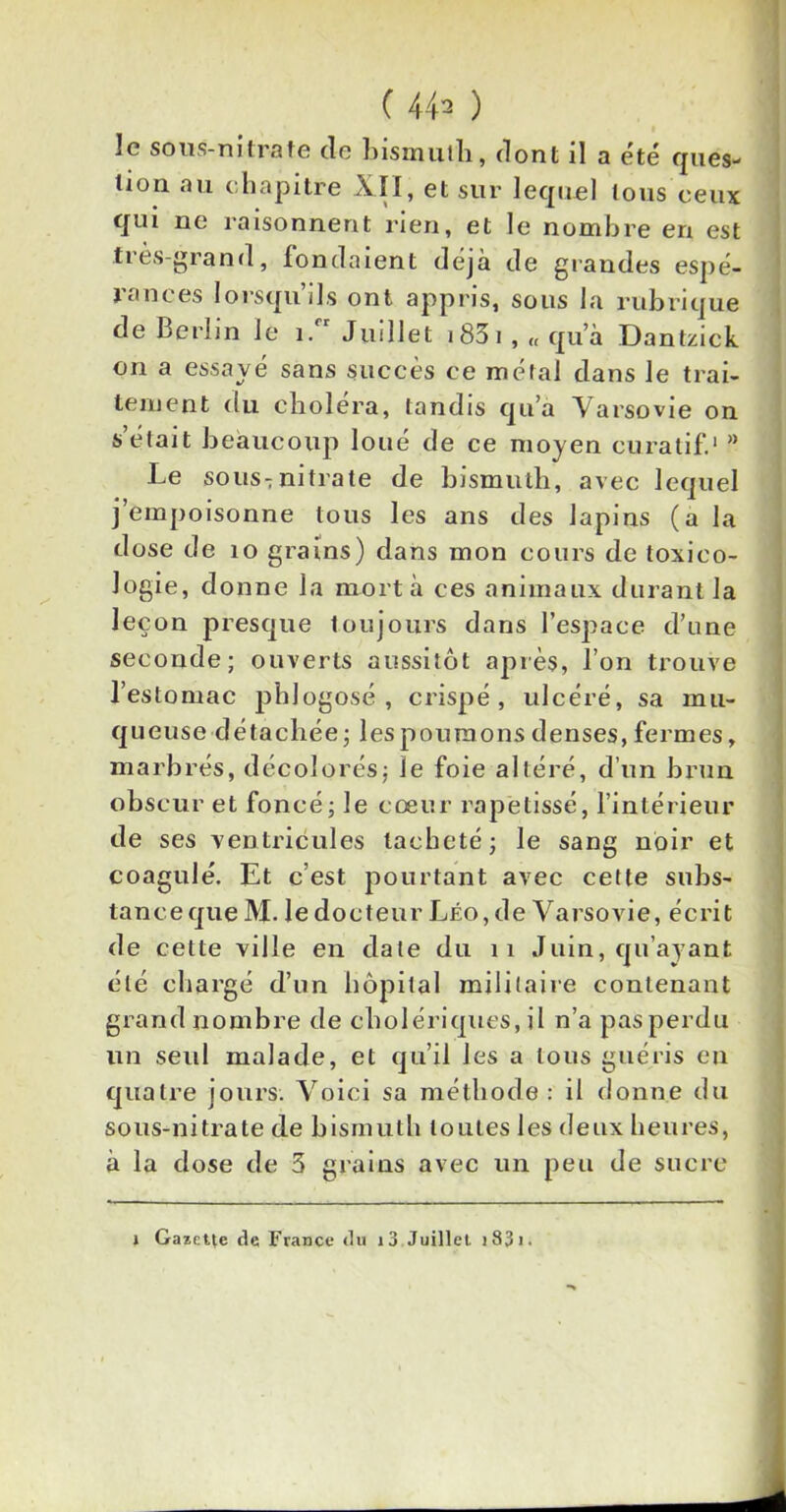 le sous-nitrate de bismuth, dont il a été ques- tion au chapitre XII, et sur lequel tous ceux qui ne raisonnent rien, et le nombre en est très-grand, fondaient déjà de grandes espé- rances lorsqu’ils ont appris, sous la rubrique de Berlin le i.rr Juillet i83i, « qu’à Dantziek on a essayé sans succès ce métal dans le trai- tement du choléra, tandis qu’a Varsovie on s’était beaucoup loué de ce moyen curatif.1 ” Le sous-nitrate de bismuth, avec lequel j’empoisonne tous les ans des lapins (a la dose de 10 grains) dans mon cours de toxico- logie, donne la mort à ces animaux durant la leçon presque toujours dans l’espace d’une seconde; ouverts aussitôt après, l’on trouve l’estomac phlogosé , crispé, ulcéré, sa mu- queuse détachée; les poumons denses, fermes, marbrés, décolorés; le foie altéré, d’un brun obscur et foncé; le cœur rapetissé, l’intérieur de ses ventricules tacheté; le sang noir et coagulé. Et c’est pourtant avec cette subs- tance que M. le docteur Léo, de Varsovie, écrit de cette ville en date du 11 Juin, qu’ayant été chargé d’un hôpital militaire contenant grand nombre de cholériques, il n’a pas perdu un seul malade, et qu’il les a tous guéris en quatre jours. Voici sa méthode: il donne du sous-nitrate de bismuth toutes les deux heures, à la dose de 3 grains avec un peu de sucre i Gazette de France du i3 Juillet i83i.
