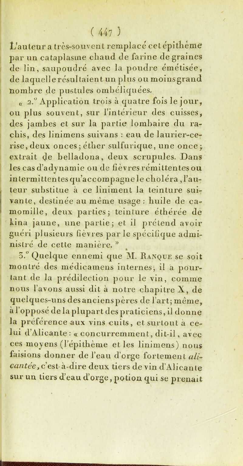 L’auteur a très-souvent remplacé cet épi thème par un cataplasme cliaud de farine de graines de lin, saupoudré avec la poudre éinétisée, de laquellerésul(aient un plus ou moinsgrand nombre de pustules ombéliquées. « 2.0 Application trois à quatre fois le jour, ou plus souvent, sur l’intérieur des cuisses, des jambes et sur la partie lombaire du ra- chis, des linimens suivans : eau de laurier-ce- rise, deux onces -éther sulfurique, une oncej extrait (Je belladona, deux scrupules. Dans les cas d’adynamie ou de lièvres rémittentes ou intermittentes qu’accompagne le choléra ,l’au- teur substitue à ce liniment la teinture sui- vante, destinée au meme usage: huile de ca- momille, deux parties ; teinture éthérée de bina jaune, une partie ; et il prétend avoir guéri plusieurs fièvres parle spécifique admi- nistré de cette manière. ” 5.° Quelque ennemi que M. Ranque se soit montré des médicamens internes, il a pour- tant de la prédilection pour le vin, comme nous l’avons aussi dit à notre chapitre X, de quelques-uns desancienspères de l’art ; meme, à l’opposé de la plupart des praticiens, il donne la préférence aux vins cuits, et surtout à ce- lui d’Alicante : « concurremment, dit-il, avec ces moyens (l’épi thème elles linimens) nous faisions donner de l’eau d’orge fortement ali- cantée, c’est à-dire deux tiers de vin d’Alicante sur un tiers d’eau d’orge, potion qui se prenait