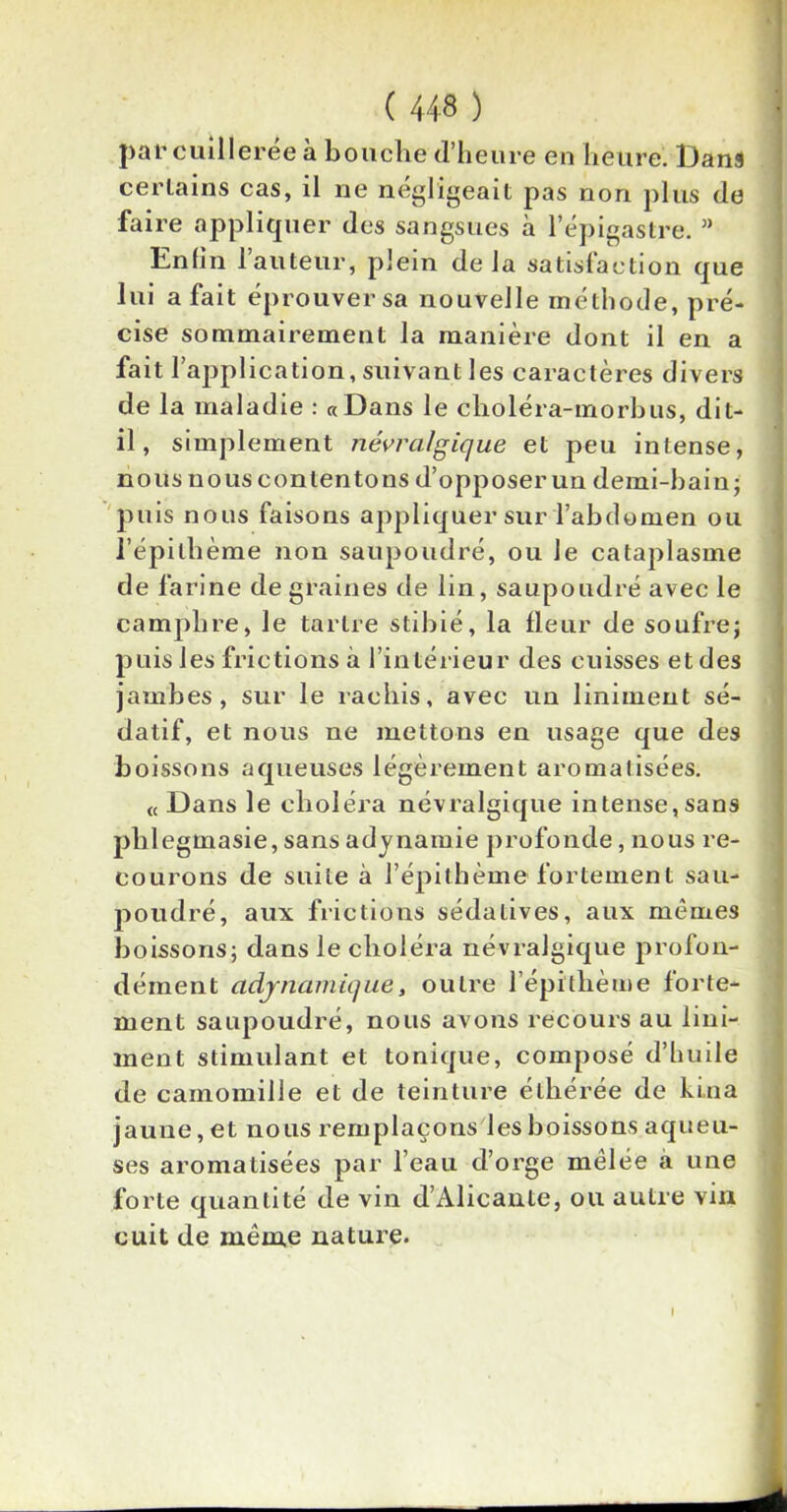 par cuillerée à bouche d’heure en heure. Dans certains cas, il ne négligeait pas non plus de faire appliquer des sangsues à l’épigastre. ” Enfin l’auteur, plein delà satisfaction que lui a fait éprouver sa nouvelle méthode, pré- cise sommairement la manière dont il en a fait l’application, suivant les caractères divers de la maladie : «Dans le clioléra-morbus, dit- il, simplement névralgique et peu intense, nous nous contentons d’opposer un demi-bain* puis nous faisons appliquer sur l’abdomen ou l’épilhème non saupoudré, ou le cataplasme de farine de graines de lin , saupoudré avec le camphre, le tartre stibié, la fleur de soufrej puis les frictions à l’intérieur des cuisses et des jambes, sur le rachis, avec un liniment sé- datif, et nous ne mettons en usage que des boissons aqueuses légèrement aromatisées. « Dans le choléra névralgique intense,sans plilegmasie, sans adynamie profonde, nous re- courons de suite à répithème fortement sau- poudré, aux frictions sédatives, aux mêmes boissons; dans le choléra névralgique profon- dément adjnamique, outre l’épitlième forte- ment saupoudré, nous avons recours au Uni- ment stimulant et tonique, composé d’huile de camomille et de teinture éthérée de kina jaune, et nous remplaçons les boissons aqueu- ses aromatisées par l’eau d’orge melée a une forte quantité de vin d’Alicante, ou autre vin cuit de même nature. I