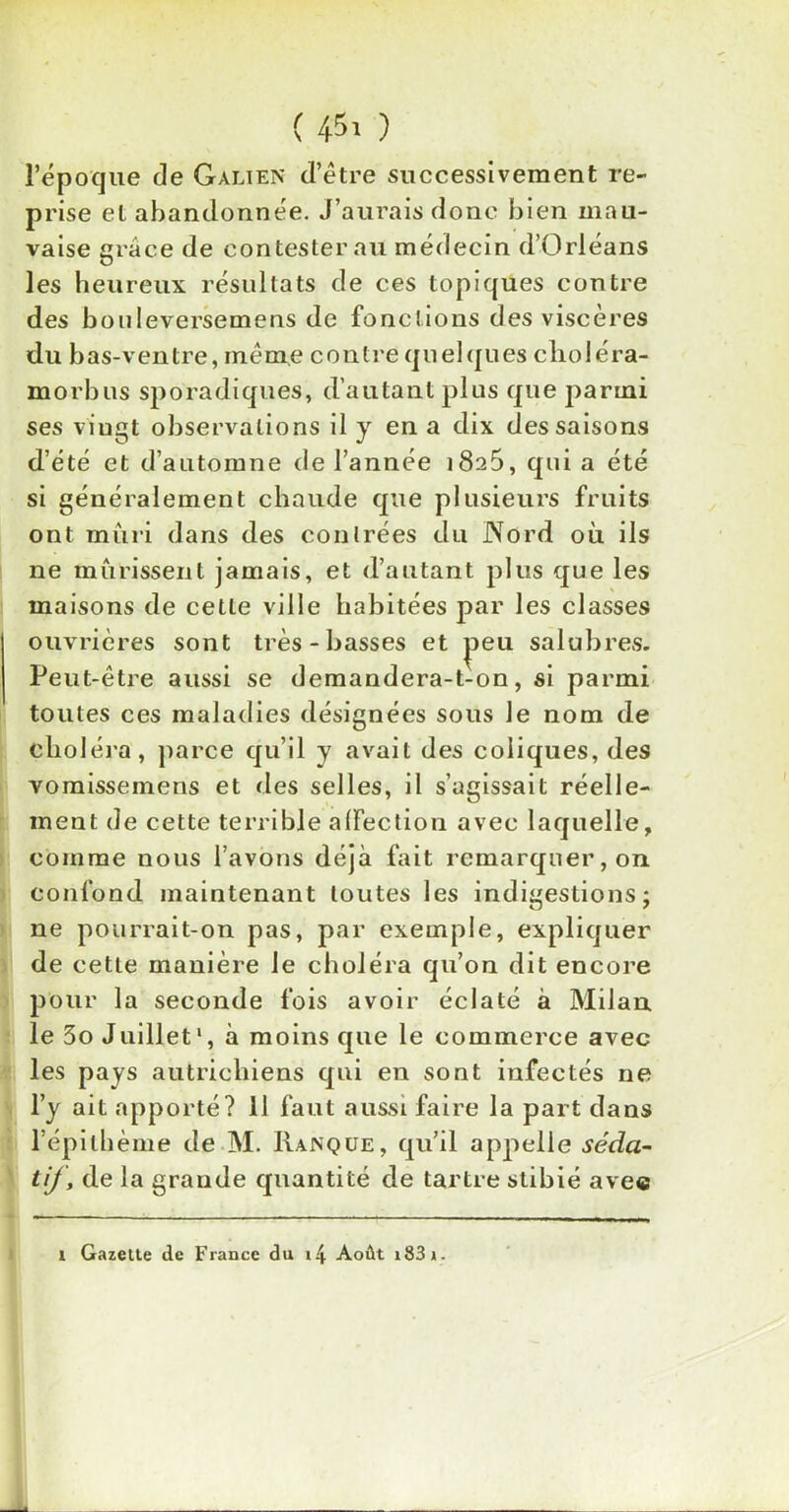 ( 45' ) l’époque de Galien d’être successivement re- prise et abandonnée. J’aurais donc bien mau- vaise grâce de contester au médecin d’Orléans les heureux résultats de ces topiques contre des bonleversemens de fonctions des viscères du bas-ventre, même contre quelques clioléra- morbus sporadiques, d’autant pins que parmi ses viugt observations il y en a dix des saisons d’été et d’automne de l’année i8a5, qui a été si généralement chaude que plusieurs fruits ont mûri dans des conlrées du Nord où ils ne mûrissent jamais, et d’autant plus que les maisons de cette ville habitées par les classes ouvrières sont très-basses et ^>eu salubres. Peut-être aussi se demandera-t-on, si parmi toutes ces maladies désignées sous le nom de choléra, parce qu’il y avait des coliques, des vomissemens et des selles, il s’agissait réelle- ment de cette terrible affection avec laquelle, comme nous l’avons déjà fait remarquer, on confond maintenant toutes les indigestions; ne pourrait-on pas, par exemple, expliquer de cette manière le choléra qu’on dit encore pour la seconde fois avoir éclaté à Milan le 5o Juillet1, à moins que le commerce avec les pays autrichiens qui en sont infectés ne l’y ait apporté? 11 faut aussi faire la part dans l’épithème de M. Ranque, qu’il appelle séda- tif, de la grande quantité de tartre stibié avec i Gazette de France du i4 Août i83».