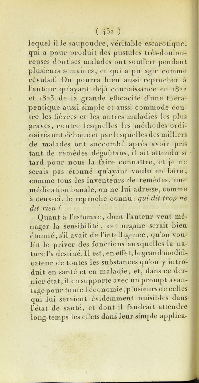 lequel il le saupoudre, véritable escarotique, qui a pour produit des pustules très-doulou- reuses dont ses malades ont souffert pendant plusieurs semaines, et qui a pu agir comme révulsif. On pourra bien aussi reprocher à l’auteur qu’ayant déjà connaissance en 1822 et 1823 de la grande efficacité d’une théra- peutique aussi simple et aussi commode con- tre les fièvres et les autres maladies les plus graves, contre lesquelles les méthodes ordi- naires ont échoué et par lesquelles des milliers de malades ont succombé après avoir pris tant de remèdes dégoûtans, il ait attendu si tard pour nous la faire connaître, et je ne serais pas étonné qu’ayant voulu en faire, comme tous les inventeurs de remèdes, une médication banale, on ne lui adresse, comme à ceux-ci, le reproche connu: qui dit trop ne dit rien ! Quant à l’estomac, dont l’auteur veut mé- nager la sensibilité , cet organe serait bien étonné, s’il avait de l’intelligence, qu’on vou- lût le priver des fonctions auxquelles la na- ture l’a destiné. Il est, en effet, legrand modifi- cateur de toutes les substances qu’on y intro- duit en santé et en maladie, et, dans ce der- nier état, il en supporte avec un prompt avan- tage pour toute 1 économie,plusieurs de celles qui lui seraient évidemment nuisibles dans l’état de santé, et dont il faudrait attendre long-temps les eflels dans leur simple applica-
