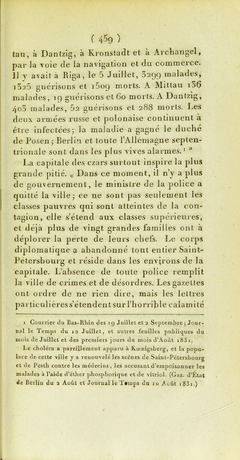 ( 4^9 ) tan, à Dantzig, à Kronstadt et à Archangel, par la voie de la navigation et du commerce. Il y avait a Riga, le 5 Juillet, Sagg malades, i5a5 guérisons et i5og morts. A Millau i56 malades, ig guérisons et 60 morts. A Dantzig, 4o5 malades, 5a guérisons et 288 morts. Les deux armées russe et polonaise continuent à être infectées; la maladie a gagné le duché de Posen ; Berlin et toute l’Allemagne septen- trionale sont dans les plus vives alarmes.1 La capitale des czars surtout inspire la plus grande pitié. « Dans ce moment, il n’y a plus de gouvernement, le ministre de la police a quitté la ville; ce ne sont pas seulement les classes pauvres qui sont atteintes de la con- tagion, elle s’étend aux classes supérieures, et déjà plus de vingt grandes familles ont a déplorer la perle de leurs chefs. Le corps diplomatique a abandonné tout entier Saint- Pétersbourg et réside dans les environs de la capitale. L’absence de toute police remplit la ville de crimes et de désordres. Les gazettes ont ordre de ne rien dire, mais les lettres particulières s’étendent sur l’horrible calamité i Courrier du Bas-Rhin des 19 Juillet et 2 Septembre 5 Jour- nal le Temps du 12 Juillet, et autres feuilles publiques du mois de Juillet et des premiers jours du mois d’Aout i83i. Le choléra a pareillement apparu k Kœnigsberg, et la popu- lace de cette ville y a renouvelé les scènes de Saint-Pétersbourg et de Peslh contre les médecins, les accusant d’empoisonner les malades k l’aide d’éther phosphorique et de vitriol. (Gaz. d’État