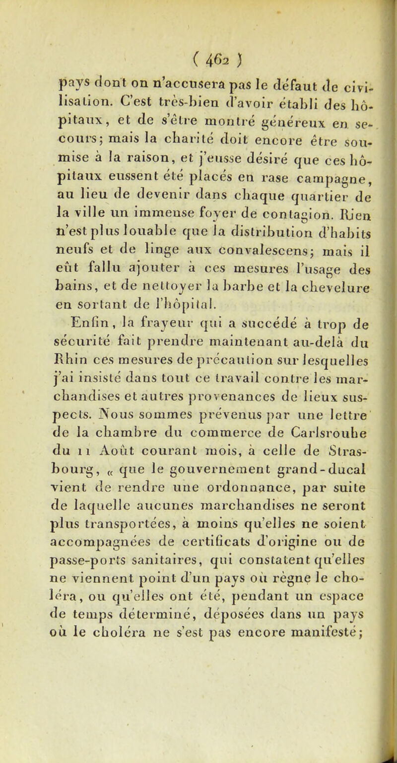 ( 4&* ) pays dont on n’accusera pas le défaut de civi- lisation. C’est très-bien d’avoir établi des hô- pitaux, et de selre montre genereux en se- cours; mais la charité doit encore être sou- mise à la raison, et j’eusse désiré que ces hô- pitaux eussent été placés en rase campagne, au lieu de devenir dans chaque quartier de la ville un immense foyer de contagion. Rien n’est plus louable que la distribution d’habits neufs et de linge aux convalescens; mais il eût fallu ajouter à ces mesures l’usage des bains, et de nettoyer la barbe et la chevelure en sortant de l’hôpital. Enfin, la frayeur qui a succédé à trop de sécurité fait prendre maintenant au-delà du Rhin ces mesures de précaution sur lesquelles j’ai insisté dans tout ce travail contre les mar- chandises et autres provenances de lieux sus- pects. Nous sommes prévenus par une lettre de la chambre du commerce de Carlsrouhe du 11 Août courant mois, à celle de Stras- bourg, (( que le gouvernement grand-ducal vient de rendre une ordonnance, par suite de laquelle aucunes marchandises ne seront plus transportées, à moins quelles ne soient accompagnées de certificats d’origine ou de passe-ports sanitaires, qui constatent qu’elles ne viennent point d’un pays ou règne le cho- léra, ou qu’elles ont été, pendant un espace de temps déterminé, déposées dans un pays où le choléra ne s’est pas encore manifesté;