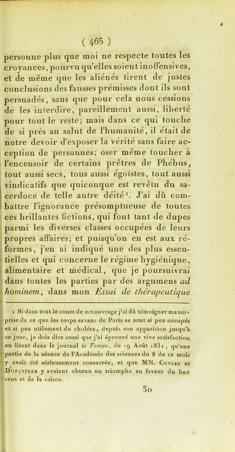 ê ( 465 ) personne plus que moi ne respecte toutes les croyances, pourvu qu’elles soient inofïensives, et de même que les aliénés tirent de justes conclusions des fausses prémisses dont ils sont persuadés, sans que pour cela nous cessions de les interdire,, pareillement aussi, liberté pour tout le reste; mais dans ce qui touche de si près au salut de l’humanité, il était de notre devoir d’exposer la vérité sans faire ac- ception de personnes; oser même toucher à l’encensoir de certains prêtres de Phébus, tout aussi secs, tous aussi égoïstes, tout aussi vindicatifs que quiconque est revêtu du sa- cerdoce de telle autre déitél. J’ai dû com- battre l’ignorance présomptueuse de toutes ces brillantes fictions, qui font tant de dupes parmi les diverses classes occupées de leurs propres affaires; et puisqu’on en est aux ré- formes, j’en ai indiqué une des plus essen- tielles et qui concerne le régime hygiénique, alimentaire et médical, que je poursuivrai dans toutes les parties par des argumens ad horninem, dans mon Essai de thérapeutique i Si dans tout le cours de cet ouvrage j’ai dû témoigner ma sur- prise de ce que les corps savans de Paris se sont si peu occupés et si peu utilement du choléra, depuis son apparition jusqu’à ce jour, je dois dire aussi que j’ai éprouvé une vive satisfaction en lisant dans le journal le Temps, du 19 Août 183 1 , qu’une partie de la séance de l’Académie des sciences du 8 de ce mois y avait été sérieusement consacrée, et que MM. Cuvier et Dupjïtrek y avaient obtenu un triomphe en faveur du bon isens et de la raison. 3o