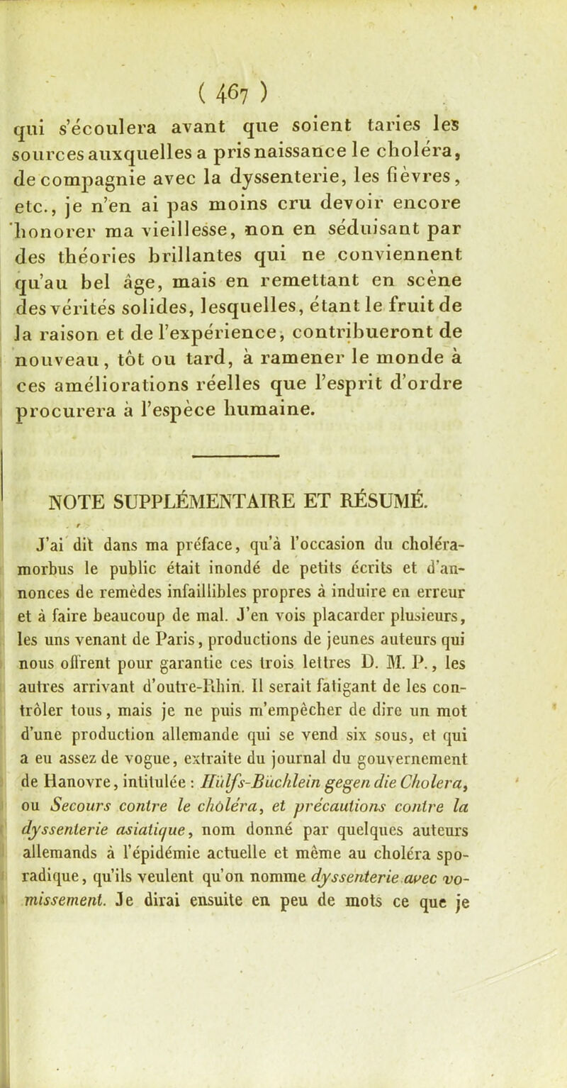 qui s’écoulera avant que soient taries les sources auxquelles a pris naissance le choléra, de compagnie avec la dyssenterie, les fièvres, etc., je n’en ai pas moins cru devoir encore honorer ma vieillesse, non en séduisant par des théories brillantes qui ne conviennent qu’au bel âge, mais en remettant en scène des vérités solides, lesquelles, étant le fruit de la raison et de l’expérience, contribueront de nouveau, tôt ou tard, à ramener le monde à ces améliorations réelles que l’esprit d’ordre procurera à l’espèce humaine. NOTE SUPPLÉMENTAIRE ET RÉSUMÉ. , r J’ai dit dans ma préface, qu’à l’occasion du choléra- morbus le public était inondé de petits écrits et d’an- nonces de remèdes infaillibles propres à induire en erreur et à faire beaucoup de mal. J’en vois placarder plusieurs, les uns venant de Paris, productions de jeunes auteurs qui nous offrent pour garantie ces trois lettres D. M. P., les autres arrivant d’outre-Rhin. Il serait fatigant de les con- trôler tous, mais je ne puis m’empècher de dire un mot d’une production allemande qui se vend six sous, et qui a eu assez de vogue, extraite du journal du gouvernement de Hanovre, intitulée : ITùlfs-Buchlein gegen die Choiera, ou Secours contre le chùléra, et précautions contre la dyssenterie asiatic/ue, nom donné par quelques auteurs allemands à l’épidémie actuelle et même au choléra spo- radique, qu’ils veulent qu’on nomme dyssenterie avec vo- missement. Je dirai ensuite en peu de mots ce que je