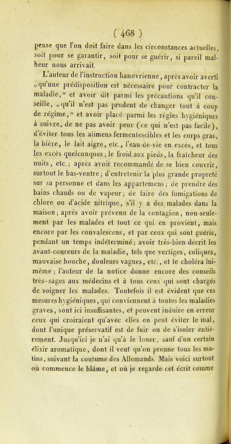 pense que Ion doit faire dans les circonstances actuelles, soit pour se garantir, soit pour se guérir, si pareil mal- heur nous arrivait. L auteui de 1 instruction hanovrienne, après avoir averti « qu’une prédisposition est nécessaire pour contracter la maladie,” et avoir dit parmi les précautions qu’il con- seille, « qu’il n’est pas prudent de changer tout à coup de régime, et avoir placé parmi les règles hygiéniques à suivre, de ne pas avoir peur (ce qui n’est pas facile), d éviter tous les alimens fermentescibles et les corps gras, la bière, le lait aigre, etc., l’eau-de-vie en excès, et tous les excès quelconques; le froid aux pieds, la fraîcheur des nuits, etc.; après avoir recommandé de se bien couvrir, surtout le bas-ventre; d’entretenir la plus grande propreté sur sa personne et dans les appartenons ; de prendre des bains chauds ou de vapeur; de faire des fumigations de chlore ou d’acide nitrique, s’il y a des malades dans la maison; après avoir prévenu de la contagion, non-seule- ment par les malades et tout ce qui en provient, mais encore par les convalescens, et par ceux qui sont guéris, pendant un temps indéterminé; avoir très-bien décrit les avant-coureurs de la maladie, tels que vertiges, coliques, mauvaise bouche, douleurs vagues, etc., et le choléra lui- mème ; l’auteur de la notice donne encore des conseils très-sages aux médecins et à tous ceux qui sont chargés de soigner les malades. Toutefois il est évident que ces mesures hygiéniques, qui conviennent à toutes les maladies graves, sont ici insuffisantes, et peuvent induire en erreur ceux qui croiraient qu’avec elles on peut éviter le mal, dont l’unique préservatif est de fuir ou de s’isoler entiè- rement. Jusqu’ici je n’ai qu’à le louer, sauf d’un certain élixir aromatique, dont il veut qu’on prenne tous les ma- tins, suivant la coutume des Allemands. Mais voici surtout où commence le blâme, et où je regarde cet écrit comme