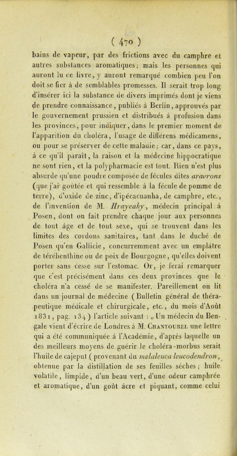 bains de vapeur, par des frictions avec du camphre et autres substances aromatiques; mais les personnes qui auront lu ce livre, y auront remarqué combien peu l’on doit se fier à de semblables promesses. Il serait trop long d’insérer ici la substance de divers imprimés dont je viens de prendre connaissance, publiés à Berlin, approuvés par le gouvernement prussien et distribués à profusion dans les provinces, pour indiquer, dans le premier moment de l’apparition du choléra, l'usage de diflérens médicamens, ou pour se préserver de cette maladie; car, dans ce pays, à ce qu’il paraît, la raison et la médecine hippocratique ne sont rien, et la polypharmacie est tout. Rien n’est plus absurde qu’une poudre composée de fécules dites aravrons (que j’ai goûtée et qui ressemble à la fécule de pomme de terre), d’oxide de zinc, d’ipécacuanha, de camphre, etc., de l’invenlion de M. Rrayeahy, médecin principal à Posen, dont on fait prendre chaque jour aux personnes de tout âge et de tout sexe, qui se trouvent dans les limites des cordons sanitaires, tant dans le duché de Posen qu’en Gallicie, concurremment avec un emplâtre de térébenthine ou de poix de Bourgogne, qu’elles doivent porter sans cesse sur l’estomac. Or, je ferai remarquer que c’est précisément dans ces deux provinces que le choléra n’a cessé de se manifester. Pareillement on lit dans un journal de médecine (Bulletin général de théra- peutique médicale et chirurgicale, etc., du mois d’Aoùt i83i, pag. 134) l’article suivant : «Un médecin du Ben- gale vient d’écrire de Londres à M. Chamourei, une lettre qui a été communiquée à l’Académie, d’après laquelle un des meilleurs moyens de guérir le choléra-morbus serait l’huile de cajeput ( provenant du melaleuca leucodendron, obtenue par la distillation de ses feuilles sèches ; huile volatile, limpide, d’un beau vert, d’une odeur camphrée et aromatique, d’un goût acre et piquant, comme celui