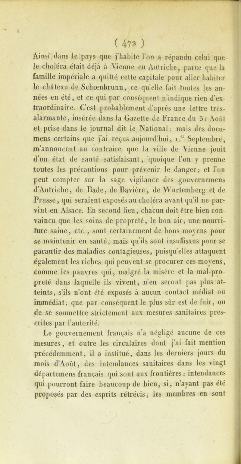 i ( 472 ) Ainsi dans le pays que j’habite l’on a répandu celui que le choléra était déjà à Vienne en Autriche, parce que la famille impériale a quitté celte capitale pour aller habiter le château de Schœnbrunn, ce quelle fait toutes les an- nées en été, et ce qui par conséquent n’indique rien d’ex- traordinaire. C’est probablement d’après une lettre très- alarmante, insérée dans la Gazette de France du 3i Août et prise dans le journal dit le National ; mais des docu- mens certains que j’ai reçus aujourd’hui, i.er Septembre, m’annoncent au contraire que la ville de Vienne jouit d’un état de santé satisfaisant, quoique l’on y prenne toutes les précautions pour prévenir le danger; et l’on peut compter sur la sage vigilance des gouvernemens d’Autriche, de Bade, de Bavière, de Wurtemberg et de Prusse, qui seraient exposés au choléra avant qu’il ne par- vînt en Alsace. En second lieu, chacun doit être bien con- vaincu que les soins de propreté, le bon air, une nourri- ture saine, etc., sont certainement de bons moyens pour se maintenir en santé; mais qu’ils sont insuffisans pour se garantir des maladies contagieuses, puisqu’elles attaquent également les riches qui peuvent se procurer ces moyens, comme les pauvres qui, malgré la misère et la mal-pro- preté dans laquelle ils vivent, n’en seront pas plus at- teints, s’ils n’ont été exposés à aucun contact médiat ou immédiat; que par conséquent le plus sur est de fuir, ou de se soumettre strictement aux mesures sanitaires pres- crites par l’autorité. Le gouvernement français n’a négligé aucune de ces mesures, et outre les circulaires dont j’ai fait mention précédemment, il a institué, dans les derniers jours du mois d’Août, des intendances sanitaires dans les vingt départemens français qui sont aux frontières ; intendances qui pourront faire beaucoup de bien, si, n’ayant pas été proposés par des esprits rétrécis, les membres en sont