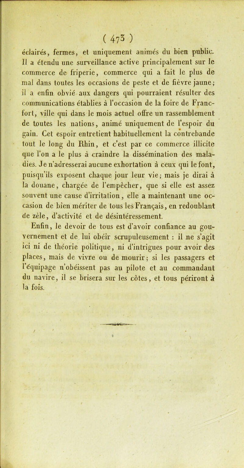 éclairés, fermes, et uniquement animés du bien public. Il a étendu une surveillance active principalement sur le commerce de friperie, commerce qui a fait le plus de mal dans toutes les occasions de peste et de fièvre jaune; il a enfin obvié aux dangers qui pourraient résulter des communications établies à l’occasion de la foire de Franc- fort, ville qui dans le mois actuel offre un rassemblement de toutes les nations, animé uniquement de l’espoir du gain. Cet espoir entretient habituellement la contrebande tout le long du Rhin, et c’est par ce commerce illicite que l’on a le plus à craindre la dissémination des mala- dies. Je n’adresserai aucune exhortation à ceux qui le font, puisqu’ils exposent chaque jour leur vie; mais je dirai à la douane, chargée de l’empêcher, que si elle est assez souvent une cause d’irritation, elle a maintenant une oc- casion de bien mériter de tous les Français, en redoublant de zèle, d’activité et de désintéressement. Enfin, le devoir de tous est d’avoir confiance au gou- vernement et de lui obéir scrupuleusement : il ne s’agit ici ni de théorie politique, ni d’intrigues pour avoir des places, mais de vivre ou de mourir; si les passagers et l’équipage n’obéissent pas au pilote et au commandant du navire, il se brisera sur les côtes, et tous périront à la fois.