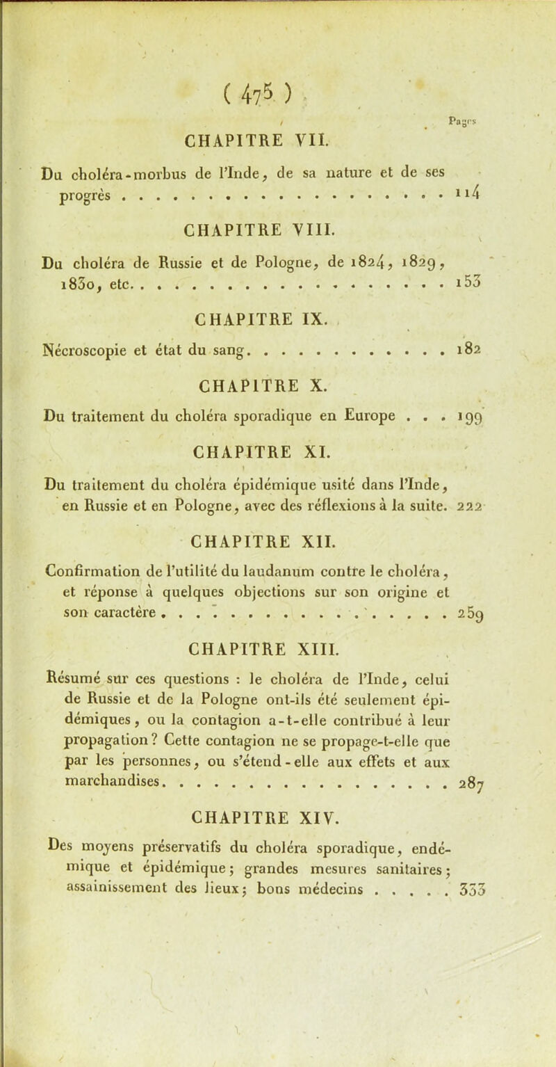 ( 4?5 ) / # Pages CHAPITRE VII. Du choléra-morbus de l’Inde, de sa nature et de ses progrès 114 CHAPITRE VIII. Du choléra de Russie et de Pologne, de 1824, 182g, i85o, etc i53 CHAPITRE IX. Nécroscopie et état du sang 182 CHAPITRE X. Du traitement du choléra sporadique en Europe ... 199 CHAPITRE XI. » ' Du traitement du choléra épidémique usité dans l’Inde, en Russie et en Pologne, avec des réflexions à la suite. 222 CHAPITRE XII. Confirmation de l’utilité du laudanum contre le choléra, et réponse à quelques objections sur son origine et son caractère ' 259 CHAPITRE XIII. Résumé sur ces questions : le choléra de l’Inde, celui de Russie et de la Pologne ont-ils été seulement épi- démiques, ou la contagion a-t-elle contribué à leur propagation? Cette contagion 11e se propage-t-elle que par les personnes, ou s’étend - elle aux effets et aux marchandises 287 CHAPITRE XIV. Des moyens préservatifs du choléra sporadique, endé- mique et épidémique ; grandes mesures sanitaires ; assainissement des lieux; bons médecins 353
