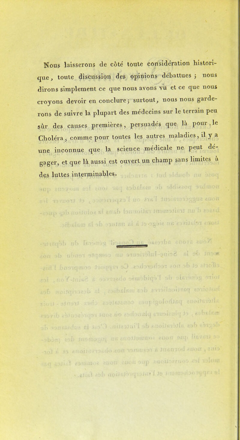 Nous laisserons de côté toute considération histori- que, toute discussion des opinions débattues -, nous dirons simplement ce que nous avons vu et ce que nous croyons devoir en conclurej surtout, nous nous garde- rons de suivre la plupart des médecins sur le terrain peu sur des causes premières, persuadés que là pour . le Choléra, comme pour toutes les autres maladies, il y a une inconnue que la science médicale ne peut dé- gager, et que là aussi est ouvert un champ sans limites à des luttes interminables. Il U î CO iîif*