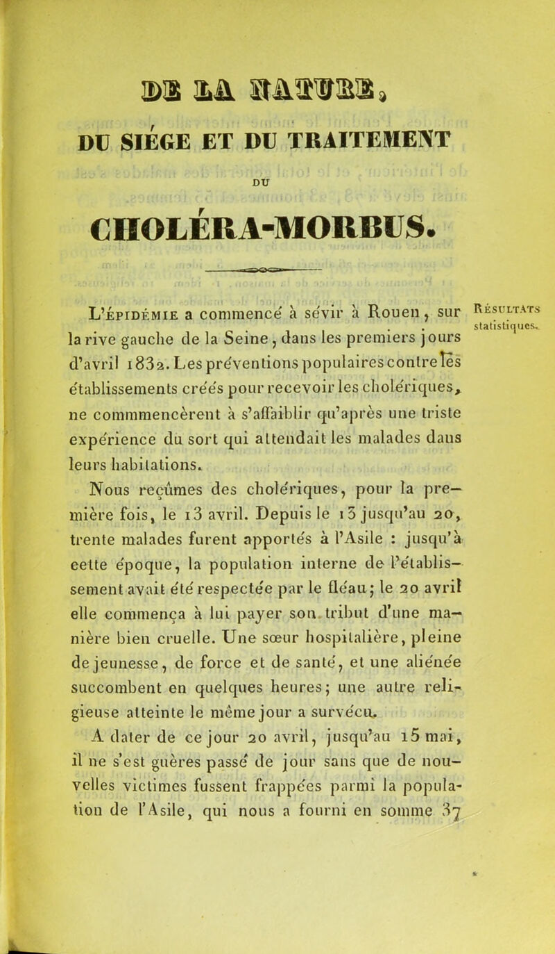 ©1 ©A StAtlSl, DU SIEGE ET DE TRAITEMENT DU CIIOLÉR A-MORBU S. L’épidémie a commence à sévir à Rouen , sur la rive gauclie de la Seine, dans les premiers jours d’avril i832. Les présentions populaires contreîes établissements créés pour recevoir les cholériques, ne commmencèrent à s’affaiblir qu’a près une triste expérience du sort qui attendait les malades dans leurs habitations. Nous reçûmes des cholériques, pour la pre- mière fois, le i3 avril. Depuis le i5 jusqu’au 20, trente malades furent apportés à l’Asile : jusqu’à cette époque, la population interne de l’établis- sement avait été respectée par le fléau, le 20 avril elle commença à lui payer son tribut d’une ma- nière bien cruelle. Une sœur hospitalière, pleine de jeunesse, de force et de santé, et une aliénée succombent en quelques heures; une autre reli- gieuse atteinte le meme jour a survécu, A dater de ce jour 20 avril, jusqu’au i5mai, il ne s’est guères passé de jour sans que de nou- velles victimes fussent frappées parmi la popula- tion de l’Asile, qui nous a fourni en somme 3^ Résultats statistiques.