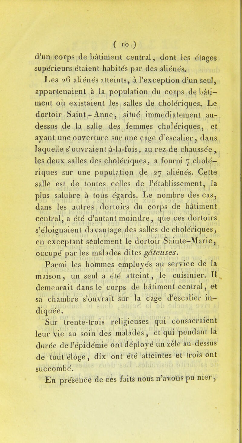 C *o ) d’un corps de bâtiment central, dont les étages supérieurs étaient habités par des aliénés. Les 26 aliénés atteints, à l’exception d’un seul, appartenaient à la population du corps de bâti- ment où existaient les salles de cholériques. Le dortoir Saint-Anne, situé immédiatement au- dessus de la salle des femmes cholériques, et ayant une ouverture sur une cage d’escalier, dans laquelle s’ouvraient à-la-fois, au rez-de-chaussée, les deux salles des cholériques, a fourni 7 cholé- riques sur une population de 27 aliénés. Cette salle est de toutes celles de l’établissement, la plus salubre à tous égards. Le nombre des cas, dans les autres dortoirs du corps de bâtiment central, a été d’autant moindre, que ces dortoirs s’éloignaient davantage des salles de cholériques, en exceptant seulement le dortoir Sainte-Marie, occupé par les malades dites gâteuses. Parmi les hommes employés au service de la maison, un seul a été atteint, le cuisinier. Il demeurait dans le corps de bâtiment central, et sa chambre s’ouvrait sur la cage d’escalier in- diquée. Sur trente-trois religieuses qui consacraient leur vie au soin des malades, et qui pendant la durée de l’épidémie ont déployé un zele au-dessus de tout éloge, dix ont été atteintes et trois ont succombé. En présence de ces faits nous n’avons pu mei ,