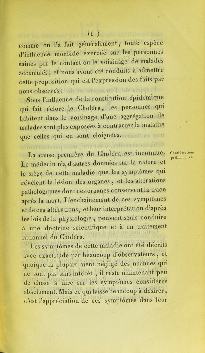 comme on l’a fait généralement, toute espèce d’influence morbide exercée sur les personnes saines par le contact ou le voisinage de malades accumulés, et nous avons été conduits à admettre cette proposition qui est l’expression des faits pai nous observés : Sous l’influence de la constitution épidémique qui fait éclore le Choléra, les personnes qui habitent dans le voisinage d’une aggrégation de malades sont plus exposées à contracter la maladie que celles qui en sont éloignées. La cause première du Choléra est inconnue. Le médecin n’a d’autres données sur la nature et le siège de cette maladie que les symptômes qui révèlent la lésion des organes , et les altérations pathologiques dont ces organes conservent la trace après la mort. L’enchaînement de ces symptômes et de ces altérations, et leur interprétation d’apres les lois de la physiologie , peuvent seuls conduire à une doctrine scientifique et a un traitement rationnel du Choléra. Les symptômes de cette maladie ont été décrits avec exactitude par beaucoup d’observateurs , et quoique la plupart aient négligé des nuances qui ne sont pas sans intérêt , il reste maintenant peu de chose à dire sur les symptômes considérés absolument. Mais ce qui laisse beaucoup à désirer, c’est l’appréciation de ces symptômes dans leur Considérations préliminaires.