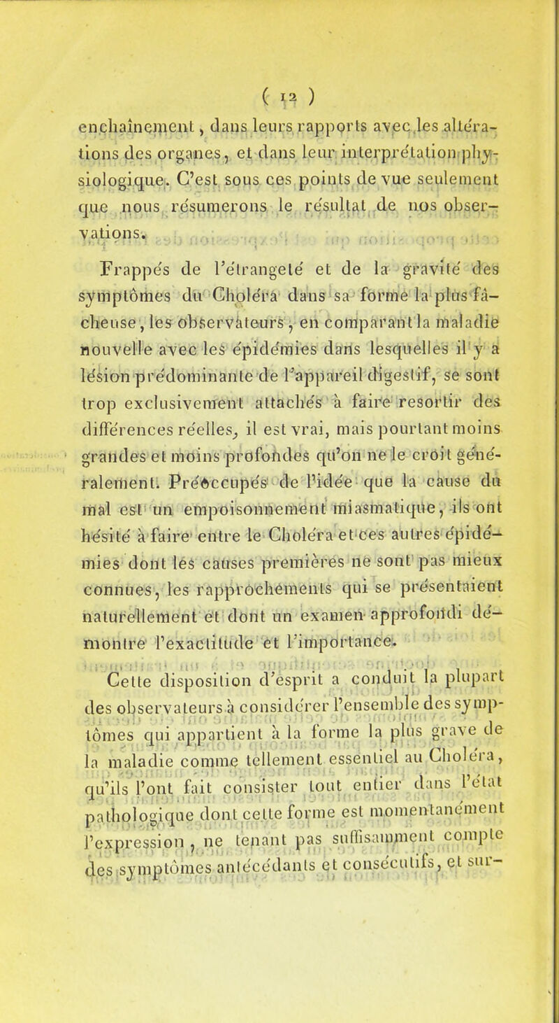 enchaînement, clans leurs rapports avec,les altera- tions des organes, et dans leur interprétation 'phy- siologique.. C’est sous ces points de vue seulement que nous résumerons le résultat de nos obser- vations. Frappés de l’élrangelé et de la gravité des symptômes du Choléra dans sa forme la plus fâ- cheuse , les observateurs , en comparant la maladie nouvelle avec les épidémies dans lesquelles il y a lésion prédominante de l’appareil digestif, se sont trop exclusivement attachés à faire resortir des différences réelles, il est vrai, mais pourtant moins grandes et moins profondes qu’on ne le croit géné- ralement. Préoccupés de l’idée que la cause du mal est un empoisonnement miasmatique, ils ont hésité à faire entre le Choléra et ces autres épidé- mies dont les causes premières ne sont pas mieux connues, les rapprochements qui se présentaient naturellement et dont un examen-approfondi dé- montre l’exactitude et l'importance. Cette disposition d’esprit a conduit la plupart des observateurs h considérer l’ensemble des symp- tômes qui appartient à la forme la plus grave de la maladie comme tellement essentiel au Choléra, qu’ils l’ont fait consister tout entier dans 1 état pathologique dont celte forme est momentanément l’expression , ne tenant pas suffisamment compte des symptômes antécédents et consécutifs, et mu-